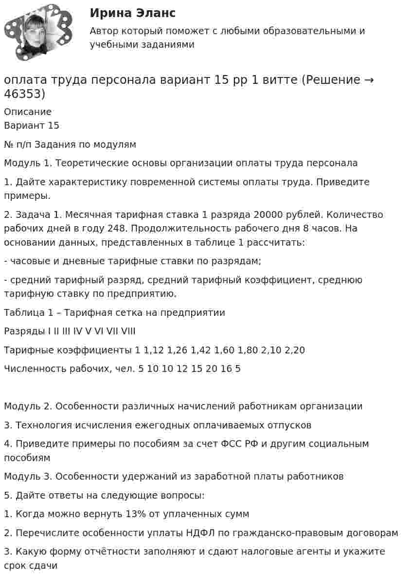      
            Описание
            Вариант 15№ п/п	Задания по модулямМодуль 1. Теоретические основы организации оплаты труда персонала1.	Дайте характеристику повременной системы оплаты труда. Приведите примеры.2.	Задача 1. Месячная тарифная ставка 1 разряда 20000 рублей. Количество рабочих дней в году 248. Продолжительность рабочего дня 8 часов. На основании данных, представленных в таблице 1 рассчитать:- часовые и дневные тарифные ставки по разрядам;- средний тарифный разряд, средний тарифный коэффициент, среднюю тарифную ставку по предприятию.	Таблица 1 – Тарифная сетка на предприятии	Разряды	I	II	III	IV	V	VI	VII	VIII	Тарифные коэффициенты	1	1,12	1,26	1,42	1,60	1,80	2,10	2,20	Численность рабочих, чел.	5	10	10	12	15	20	16	5Модуль 2. Особенности различных начислений работникам организации3. 	Технология исчисления ежегодных оплачиваемых отпусков4. 	Приведите примеры по пособиям за счет ФСС РФ и другим социальным пособиямМодуль 3. Особенности удержаний из заработной платы работников5.	Дайте ответы на следующие вопросы:1.	Когда можно вернуть 13% от уплаченных сумм2.	Перечислите особенности уплаты НДФЛ по гражданско-правовым договорам3.	Какую форму отчётности заполняют и сдают налоговые агенты и укажите срок сдачи  
            
            
            Оплата труда персонала. Вариант 13оплата труда персонала вариант 15  рр 1  витте Оплата труда персонала вариант 19 витте Оплата труда персонала и системный анализ -1Оплата труда персонала ММУ 2023г.Оплата труда работников автомобильного транспорта и РММОплата труда ТУСУРОпишите группу симметрий тетраэдра. Какой конечной группе она изоморфна?Опишите основные составляющие финансового планирования человека. Какие шаги нужно предпринять, чтобы составить финансовый план? Выберите для себя конкретную финансовую цель (например, покупку машины, компьютера и т. д.).Опишите порядок действий представителя нанимателя при получении от третьих лиц информации о наличии конфликта интересов у гражданского служащего?Опишите ситуацию супружеского или детско-родительского конфликта (это может быть ситуация из Вашей биографии, из жизни Ваших знакомых, из литературных источников, фильмов).Опишите сущность и приведите примеры регулирующего воздействия государственного бюджета на экономику страны. Задание 2 Охарактеризуйте инструменты проведения бюджетной политики и приведите примеры их реализации.Опишите сферу деятельности рассматриваемого (предполагаемого вами или реально существующего) предприятия. . Опишите этот товар, который предлагается для продажи на рынке. Приведите характеристики продукта (не менее четырех по каждому свойству продукта), оформите их в соответствующих колонках табл. 1.