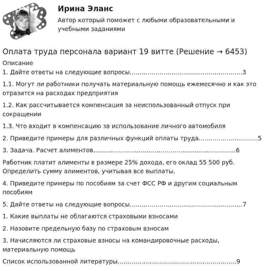      
          Описание
          1. Дайте ответы на следующие вопросы……………………………..………………….31.1. Могут ли работники получать материальную помощь ежемесячно и как это отразится на расходах предприятия1.2. Как рассчитывается компенсация за неиспользованный отпуск при сокращении 1.3. Что входит в компенсацию за использование личного автомобиля2. Приведите примеры для различных функций оплаты труда………………..……….53. Задача. Расчет алиментов………………………………………………………………6	Работник платит алименты в размере 25% дохода, его оклад 55 500 руб. Определить сумму алиментов, учитывая все выплаты.4. Приведите примеры по пособиям за счет ФСС РФ и другим социальным пособиям5. Дайте ответы на следующие вопросы…………………………………………………71. Какие выплаты не облагаются страховыми взносами2. Назовите предельную базу по страховым взносам3. Начисляются ли страховые взносы на командировочные расходы, материальную помощьСписок использованной литературы……………………………………………………9  
            
            
            оплата труда персонала вариант 15  рр 1  витте Оплата труда персонала вариант 19 витте Оплата труда персонала и системный анализ -1Оплата труда персонала ММУ 2023г.Оплата труда работников автомобильного транспорта и РММОплата труда ТУСУРОплата труда ТУСУРОпишите основные составляющие финансового планирования человека. Какие шаги нужно предпринять, чтобы составить финансовый план? Выберите для себя конкретную финансовую цель (например, покупку машины, компьютера и т. д.).Опишите порядок действий представителя нанимателя при получении от третьих лиц информации о наличии конфликта интересов у гражданского служащего?Опишите ситуацию супружеского или детско-родительского конфликта (это может быть ситуация из Вашей биографии, из жизни Ваших знакомых, из литературных источников, фильмов).Опишите сущность и приведите примеры регулирующего воздействия государственного бюджета на экономику страны. Задание 2 Охарактеризуйте инструменты проведения бюджетной политики и приведите примеры их реализации.Опишите сферу деятельности рассматриваемого (предполагаемого вами или реально существующего) предприятия. . Опишите этот товар, который предлагается для продажи на рынке. Приведите характеристики продукта (не менее четырех по каждому свойству продукта), оформите их в соответствующих колонках табл. 1.Оплата труда персонала