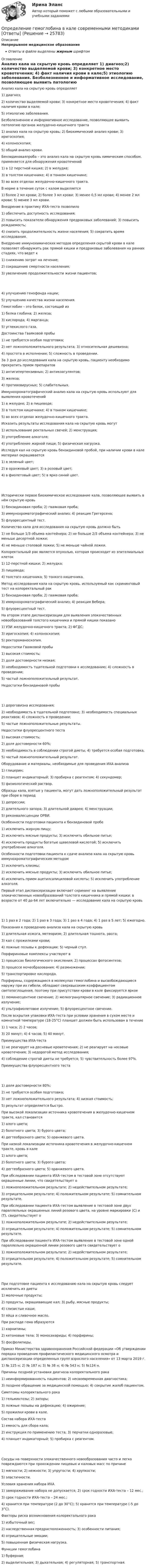      
          Описание
          Непрерывное медицинское образованиеОтветы в файле выделены жирным шрифтом 
          Оглавление
          Анализ кала на скрытую кровь определяет 1) диагноз;2) количество выделяемой крови; 3) конкретное место кровотечения; 4) факт наличия крови в кале;5) этиологию заболевания. Безболезненное и информативное исследование, позволяющее выявить патологию органов желудочно-кишечного тракта 1) анализ кала на скрытую кровь; 2) биохимический анализ крови; 3) иригоскопия;4) колоноскопия;5) общий анализ крови. Бензидиноваяпроба – это анализ кала на скрытую кровь химическим способом, применяется для обнаружения кровотечений 1) в 12 перстной кишке; 2) в желудке;3) в толстом кишечнике; 4) в тонком кишечнике;5) во всех отделах желудочно-кишечного тракта. В норме в течение суток с калом выделяется 1) более 2 мл крови; 2) более 3 мл крови; 3) менее 0,5 мл крови; 4) менее 2 мл крови; 5) менее 3 мл крови. Внедрение в практику ИХА-теста позволило 1) обеспечить доступность исследования;2) повысить показатели обнаружения предраковых заболеваний; 3) повысить рождаемость;4) снизить продолжительность жизни населения; 5) сократить время исследования. Внедрение иммунохимических методов определения скрытой крови в кале позволяет обнаружить рак прямой кишки и предраковые заболевания на ранних стадиях, что ведет к 1) снижению затрат на лечение;2) сокращению смертности населения;3) увеличению продолжительности жизни пациентов; 4) улучшению генофонда нации;5) улучшению качества жизни населения. Гемоглобин – это белок, состоящий из 1) белка глобина; 2) железа;3) кислорода; 4) марганца;5) углекислого газа. Достоинства Гваяковой пробы 1) не требуется особая подготовка;2) нет ложноположительного результата; 3) относительная дешевизна;4) простота в исполнении; 5) сложность в проведении. За 3 дня до исследования кала на скрытую кровь, пациенту необходимо прекратить прием препаратов 1) антигипертензивных; 2) антикоагулянтов;3) железа;4) противовирусных; 5) слабительных. Иммунохроматографический анализ кала на скрытую кровь используют для выявления кровотечений 1) в желудке; 2) в пищеводе;3) в толстом кишечнике; 4) в тонком кишечнике;5) во всех отделах желудочно-кишечного тракта. Исказить результаты исследования кала на скрытую кровь могут 1) использование ректальных свечей; 2) менструация;3) употребление алкоголя;4) употребление жирной пищи; 5) физическая нагрузка. Исследуя кал на скрытую кровь бензидиновой пробой, при наличии крови в кале материал окрашивается 1) в зеленый цвет;2) в оранжевый цвет; 3) в розовый цвет;4) в фиолетовый цвет; 5) в ярко синий цвет. Исторически первое биохимическое исследование кала, позволяющее выявить в нём скрытую кровь 1) бензидиновая проба; 2) гваяковая проба;3) иммунохроматографический анализ; 4) реакция Грегерсена;5) флуоресцентный тест. Количество кала для исследования на скрытую кровь должно быть 1) не больше 1/3 объема контейнера; 2) не больше 2/3 объема контейнера; 3) не меньше десертной ложки;4) не меньше столовой ложки; 5) не меньше чайной ложки. Колоректальный рак является опухолью, которая происходит из эпителиальных клеток 1) 12-перстной кишки; 2) желудка;3) пищевода;4) толстого кишечника; 5) тонкого кишечника. Метод исследования кала на скрытую кровь, используемый как скрининговый тест на колоректальный рак 1) бензидиновая проба; 2) гваяковая проба;3) иммунохроматографический анализ; 4) реакция Вебера;5) флуоресцентный тест. На втором этапе диспансеризации для выявления злокачественных новообразований толстого кишечника и прямой кишки показано 1) УЗИ желудочно-кишечного тракта; 2) ФГДС;3) иригоскопия; 4) колоноскопия;5) ректороманоскопия. Недостатки Гваяковой пробы 1) высокая стоимость;2) доля достоверности низкая;3) необходимость тщательной подготовки к исследованию; 4) сложность в проведении;5) частый ложноположительный результат. Недостатки бензидиновой пробы 1) дороговизна исследования;2) необходимость в тщательной подготовке; 3) необходимость специальных реактивов; 4) сложность в проведении;5) частые ложноположительные результаты. Недостатки флуоресцентного теста 1) высокая стоимость;2) доля достоверности 60%;3) необходимость в соблюдении строгой диеты; 4) требуется особая подготовка;5) частый ложноположительный результат. Оборудование и материалы, необходимые для проведения ИХА анализа 1) глицерин;2) планшет индикаторный; 3) пробирка с реагентом; 4) секундомер;5) физиологический раствор. Образцы кала, взятые у пациента, могут дать ложноположительный результат при сборе в период 1) депрессии;2) длительного запора; 3) длительной диареи; 4) менструации;5) реконвалесценции ОРВИ. Особенности подготовки пациента к бензидиновой пробе 1) исключить жирную пищу;2) исключить мясные продукты; 3) исключить обильное питье;4) исключить продукты богатые щавелевой кислотой; 5) исключить употребление алкоголя. Особенности подготовки пациента к сдаче анализа кала на скрытую кровь иммунохроматографическим методом 1) исключить клизмы;2) исключить мясные продукты; 3) исключить обильное питье;4) исключить прием ацетилсалициловой кислоты; 5) исключить употребление алкоголя. Первый этап диспансеризации включает скрининг на выявление злокачественных новообразований толстого кишечника и прямой кишки: в возрасте от 40 до 64 лет включительно — исследование кала на скрытую кровь 1) 1 раз в 2 года; 2) 1 раз в 3 года; 3) 1 раз в 4 года; 4) 1 раз в 5 лет; 5) ежегодно. Показания к проведению анализа кала на скрытую кровь 1) длительная изжога, метеоризм; 2) длительная тошнота, рвота;3) кал с прожилками крови;4) ложные позывы к дефекации; 5) черный стул. Порфириновые комплексы участвуют в 1) процессах биологического окисления; 2) процессах фотосинтеза;3) процессе мочеобразования; 4) размножении;5) транспортировке кислорода. Порфирины, содержащиеся в молекулах гемоглобина и высвобождающиеся наружу при их гибели, обладают сверхвысоким коэффициентом светопоглощения, поэтому при присутствии крови в кале фиксируется яркое 1) люминесцентное свечение; 2) мелкогранулярное свечение; 3) радиационное излучение;4) ультрафиолетовое излучение; 5) флуоресцентное свечение. После вскрытия упаковки ИХА-теста при условии хранения в сухом месте и комнатной температуре (18-25°С) планшет должен быть использован в течение 1) 1 часа; 2) 2 часов;3) 20 минут; 4) 4 часов; 5) 40 минут. Преимущества ИХА-теста 1) не реагирует на десневые кровотечения; 2) не реагирует на носовые кровотечения; 3) недорогой метод исследования;4) соблюдение строгой диеты не требуется; 5) чувствительность более 97%. Преимущества флуоресцентного теста 1) доля достоверности 80%;2) не требуется особая подготовка;3) нет ложноположительного результата; 4) низкая стоимость;5) результат определяется быстро. При высокой локализации источника кровотечения в желудочно-кишечном тракте, кал становится 1) алого цвета;2) болотного цвета; 3) бурого цвета;4) дегтеобразного цвета; 5) оранжевого цвета. При низкой локализации источника кровотечения в желудочно-кишечном тракте, кровь в кале 1) алого цвета;2) болотного цвета; 3) бурого цвета;4) дегтеобразного цвета; 5) оранжевого цвета. При обследовании пациента ИХА-тестом в тестовой зоне отсутствуют окрашенные линии, что свидетельствует о 1) ложноположительном результате; 2) недействительном результате;3) отрицательном результате; 4) положительном результате; 5) сомнительном результате. При обследовании пациента ИХА-тестом выявление в тестовой зоне двух параллельных окрашенных линий розового цвета, на уровне маркировки (С) и (Т), свидетельствует о 1) ложноположительном результате; 2) недействительном результате;3) отрицательном результате; 4) положительном результате; 5) сомнительном результате. При обследовании пациента ИХА-тестом выявление в тестовой зоне одной параллельно окрашенной линии розового цвета свидетельствует о 1) ложноположительном результате; 2) недействительном результате;3) отрицательном результате; 4) положительном результате; 5) сомнительном результате. При подготовке пациента к исследованию кала на скрытую кровь следует исключить из диеты 1) молочные продукты;2) продукты, окрашивающие кал; 3) рыбу, мясные продукты;4) слизистые каши;5) яйца и сливочное масло. При распаде гема образуются 1) карнитины;2) кетоновые тела; 3) моносахариды; 4) порфирины;5) фосфолипиды. Приказ Министерства здравоохранения Российской федерации «Об утверждении порядка проведения профилактического медицинского осмотра и диспансеризации определенных групп взрослого населения» от 13 марта 2019 г. 1) № 125 н; 2) № 187 н; 3) № 38 н; 4) № 543 н; 5) №124 н. Причины поздней установки диагноза колоректального рака 1) неинформированность пациентов; 2) несвоевременная диагностика;3) позднее обращение за медицинской помощью; 4) сокрытие жалоб пациентом. Симптомы колоректального рака 1) гельминтозы; 2) запоры;3) ложные позывы на дефекацию; 4) ожирение;5) прожилки крови в кале. Состав набора ИХА-теста 1) емкость для сбора кала;2) инструкция по применению теста; 3) перчатки одноразовые;4) планшет индикаторный; 5) пробирка с реагентом. Сосуды на поверхности злокачественного новообразования часто и легко повреждаются при прохождении пищевых и каловых масс по причине 1) мягкости; 2) нежности; 3) упругости; 4) хрупкости;5) эластичности. Условия хранения набора ИХА 1) замораживание набора не допускается; 2) срок годности ИХА-теста – 12 мес.;3) срок годности ИХА-теста – 24 мес.;4) хранится при температуре (2 до 30°С); 5) хранится при температуре (-5 до 3°С). Факторы риска возникновения колоректального рака 1) избыточный вес;2) наследственная предрасположенность; 3) особенности питания;4) отрицательные эмоции;5) повышенная физическая нагрузка. Функции гемоглобина 1) буферная;2) выделительная; 3) дыхательная; 4) регуляторная; 5) транспортная. 
            
            
            определение выручкиОпределение гемоглобина в кале современными методиками [Ответы]Определение геометричеких характеристик плоских сечений. Контрольная работа 1. Задание 1Определение геометрических характеристик составного сечения с одной осью симметрииОпределение государственной границы с описанием ее прохождения и нанесения на карту в соответствии с заключенным договором представляет собой ...Определение давления однородного шара на опорыОпределение дебитов скважин при вытеснении нефти водой в изотропном пласте при жестком водонапорном режиме (ГДИС)Определение автоматизированной информационной технологииОпределение агрессии содержится в ...Определение блока – это...:Определение величины предотвращенного экологического ущерба от антропогенного воздействия на водные объектыОпределение вида сдельной формы оплаты труда работникаОпределение вида сдельной формы оплаты труда работника-2Определение вида сдельной формы оплаты труда работника -3