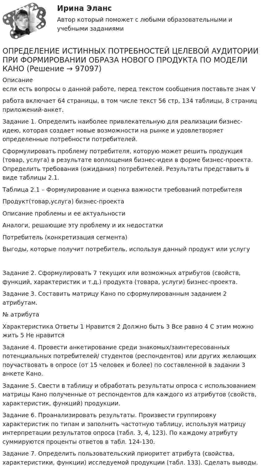      
            Описание
            если есть вопросы о данной работе, перед текстом сообщения поставьте знак Vработа включает 64 страницы, в том числе текст 56 стр, 134 таблицы, 8 страниц приложений-анкет.Задание 1. Определить наиболее привлекательную для реализации бизнес-идею, которая создает новые возможности на рынке и удовлетворяет определенные потребности потребителей.Сформулировать проблему потребителя, которую может решить продукция (товар, услуга) в результате воплощения бизнес-идеи в форме бизнес-проекта. Определить требования (ожидания) потребителей. Результаты представить в виде таблицы 2.1.Таблица 2.1 – Формулирование и оценка важности требований потребителяПродукт(товар,услуга) бизнес-проектаОписание проблемы и ее актуальностиАналоги, решающие эту проблему и их недостаткиПотребитель (конкретизация сегмента)Выгоды, которые получит потребитель, используя данный продукт или услугу	Задание 2. Сформулировать 7 текущих или возможных атрибутов (свойств, функций, характеристик и т.д.) продукта (товара, услуги) бизнес-проекта.	Задание 3. Составить матрицу Кано по сформулированным заданием 2 атрибутам.   № атрибута Характеристика Ответы    1 Нравится 2 Должно быть 3 Все равно 4 С этим можно жить 5 Не нравится   	Задание 4. Провести анкетирование среди знакомых/заинтересованных потенциальных потребителей/ студентов (респондентов) или других желающих поучаствовать в опросе (от 15 человек и более) по составленной в задании 3 анкете Кано.	Задание 5. Свести в таблицу и обработать результаты опроса с использованием матрицы Кано полученные от респондентов для каждого из атрибутов (свойств, характеристик, функций) продукции.	Задание 6. Проанализировать результаты. Произвести группировку характеристик по типам и заполнить частотную таблицу, используя матрицу интерпретации результатов опроса (табл. 3, 4, 123). По каждому атрибуту суммируются проценты ответов в табл. 124-130.	Задание 7. Определить пользовательский приоритет атрибута (свойства, характеристики, функции) исследуемой продукции (табл. 133). Сделать выводы.   
            
            
            определение издержекОПРЕДЕЛЕНИЕ ИСТИННЫХ ПОТРЕБНОСТЕЙ ЦЕЛЕВОЙ АУДИТОРИИ ПРИ ФОРМИРОВАНИИ ОБРАЗА  НОВОГО ПРОДУКТА ПО МОДЕЛИ КАНО﻿Определение компетенции правоохранительных органов имеет первостепенное значение для организации их деятельности. Именно компетенция определяет роль и место того или иного субъекта в управленческом процессе.Определение коэффициентов автономии и инвестированияОпределение крутизны и внутреннего сопротивления полевого транзистораОпределение макроэкономических показателей ВАРИАНТ 34Определение маркетинговой стратегии предложил Майкл Бейкер, представив ее как … , оказывающую определенное воздействие на философию бизнесаОпределение государственной границы с описанием ее прохождения и нанесения на карту в соответствии с заключенным договором представляет собой ...Определение давления однородного шара на опорыОпределение дебитов скважин при вытеснении нефти водой в изотропном пласте при жестком водонапорном режиме (ГДИС)Определение дискурса - В рамках французской школы дискурс-анализа Патрик СериоОПРЕДЕЛЕНИЕ ДОПУСКОВ И ПОСАДОК ПО ЗАДАННЫМ ПРЕДЕЛЬНЫМ ОТКЛОНЕНИЯМОпределение достижения поставленных результатов путем временной оценки динамики роста либо снижения определенных показателей является примером использования ... показателейОпределение запаса финансовой прочности (Пшеница)