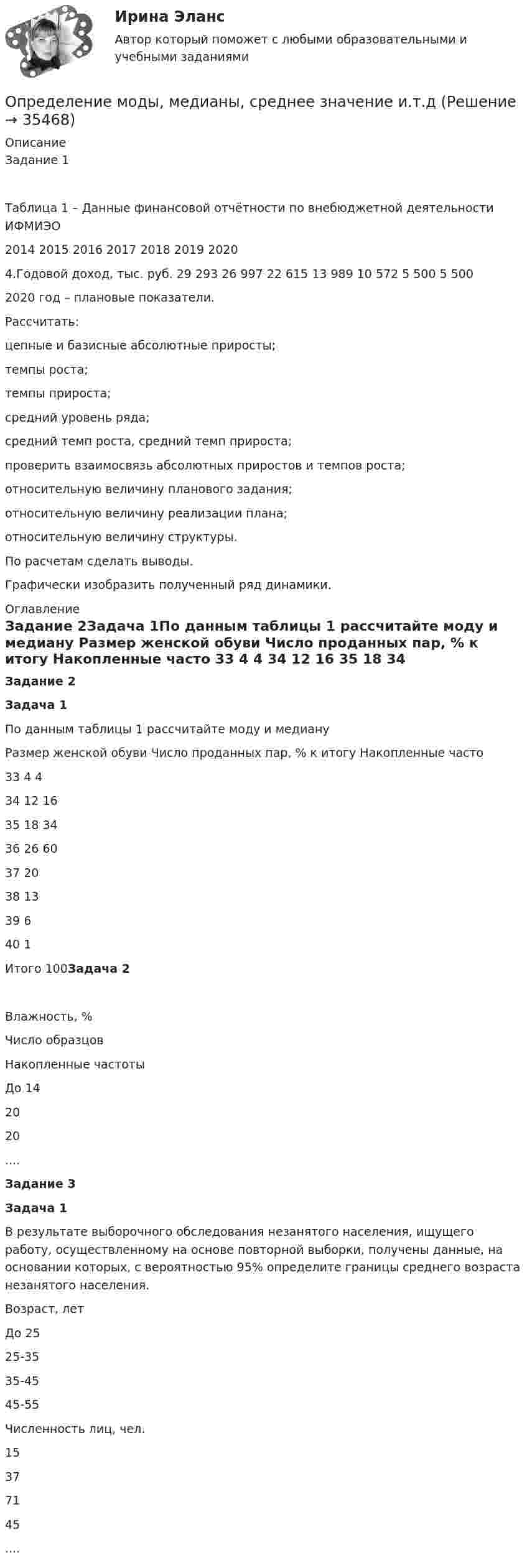     
          Описание
          Задание 1Таблица 1 – Данные финансовой отчётности по внебюджетной деятельности ИФМИЭО                                                       2014   2015       2016      2017   2018    2019   2020   4.Годовой доход, тыс. руб. 29 293 26 997  22 615  13 989 10 572 5 500 5 500 2020 год – плановые показатели.Рассчитать:	цепные и базисные абсолютные приросты;	темпы роста;	темпы прироста;	средний уровень ряда;	средний темп роста, средний темп прироста;	проверить взаимосвязь абсолютных приростов и темпов роста;	относительную величину планового задания;	относительную величину реализации плана;	относительную величину структуры. По расчетам сделать выводы. Графически изобразить полученный ряд динамики. 
          Оглавление
          Задание 2Задача 1По данным таблицы 1 рассчитайте моду и медиану   Размер женской обуви Число проданных пар, % к итогу Накопленные часто    33  4  4   34 12  16   35 18 34   36 26 60   37 20   38 13    39 6  40 1    Итого 100Задача 2  Влажность, % Число образцов Накопленные частоты   До 14 20 20  .... Задание 3Задача 1В результате выборочного обследования незанятого населения, ищущего работу, осуществленному на основе повторной выборки, получены данные, на основании которых, с вероятностью 95% определите границы среднего возраста незанятого населения.  Возраст, лет До 25 25-35 35-45 45-55   Численность лиц, чел. 15 37 71 45  .... 
            
            
            Определение маркетинговой стратегии предложил Майкл Бейкер, представив ее как … , оказывающую определенное воздействие на философию бизнесаОпределение моды, медианы, среднее значение и.т.дОпределение мощности компенсирующих устройств в сети напряжением до 1 кВ осуществляется по ТулГУОпределением проекта не являетсяОпределение на федеральном уровне сравнительного преимущества проекта государственно-частного партнерства является задачей ...Определение несимметрии напряженияОпределение несинусоидальности напряженияОпределение запаса финансовой прочности (Пшеница)Определение и анализ подозрительных пакетов в беспроводной сетиопределение издержекОПРЕДЕЛЕНИЕ ИСТИННЫХ ПОТРЕБНОСТЕЙ ЦЕЛЕВОЙ АУДИТОРИИ ПРИ ФОРМИРОВАНИИ ОБРАЗА  НОВОГО ПРОДУКТА ПО МОДЕЛИ КАНО﻿Определение компетенции правоохранительных органов имеет первостепенное значение для организации их деятельности. Именно компетенция определяет роль и место того или иного субъекта в управленческом процессе.Определение коэффициентов автономии и инвестированияОпределение крутизны и внутреннего сопротивления полевого транзистора