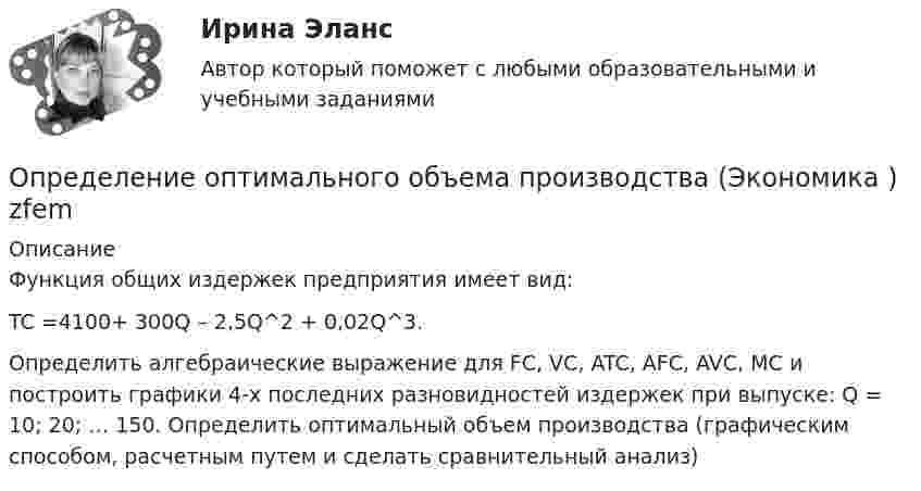     
          Описание
          	Функция общих издержек предприятия имеет вид: 	TC =4100+ 300Q – 2,5Q^2 + 0,02Q^3.	Определить алгебраические выражение для FC, VC, ATC, AFC, AVC, MC и построить графики 4-х последних разновидностей издержек при выпуске: Q = 10; 20; … 150. Определить оптимальный объем производства (графическим способом, расчетным путем и сделать сравнительный анализ)  
            
            
            Определение оперативного и стратегического положения физкультурно-оздоровительного комплекса «ХХХ»Определение оптимального объема производства (Экономика ) zfemОпределение оптимальной специализации предприятийОпределение оптимальной технологии и экономических показателей для выпуска журнальной продукцииОпределение периодичности ТО по допустимому уровню безотказностиОпределение платежеспособности с помощью показателей ликвидностиОпределение позиции фирмы на данном рынке или его сегменте и прогноз состояния рынка относится к …Определение моды, медианы, среднее значение и.т.дОпределение мощности компенсирующих устройств в сети напряжением до 1 кВ осуществляется по ТулГУОпределением проекта не являетсяОпределение на федеральном уровне сравнительного преимущества проекта государственно-частного партнерства является задачей ...Определение несимметрии напряженияОпределение несинусоидальности напряженияОпределение общего центра массы тела 
