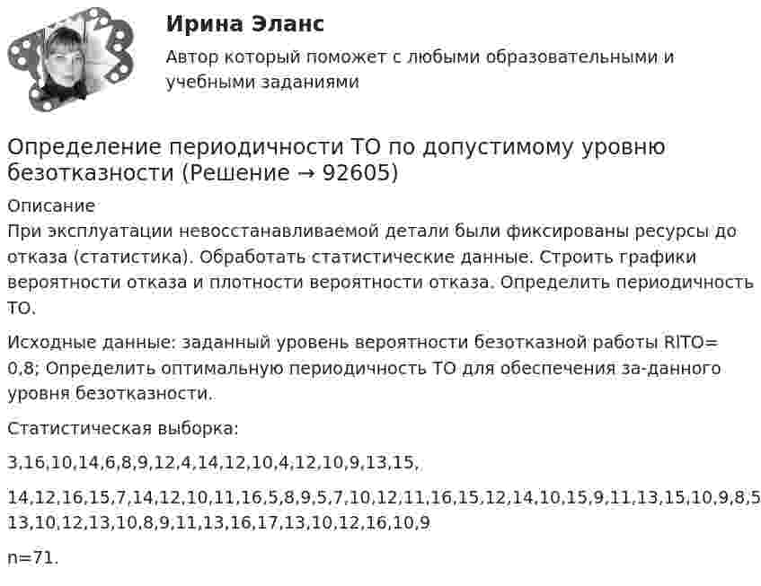     
            Описание
            При эксплуатации невосстанавливаемой детали были фиксированы ресурсы до отказа (статистика). Обработать статистические данные. Строить графики вероятности отказа и плотности вероятности отказа. Определить периодичность ТО.Исходные данные: заданный уровень вероятности безотказной работы RlТО= 0,8; Определить оптимальную периодичность ТО для обеспечения за-данного уровня безотказности.Статистическая выборка:3,16,10,14,6,8,9,12,4,14,12,10,4,12,10,9,13,15,14,12,16,15,7,14,12,10,11,16,5,8,9,5,7,10,12,11,16,15,12,14,10,15,9,11,13,15,10,9,8,5,7,9,11,12 13,10,12,13,10,8,9,11,13,16,17,13,10,12,16,10,9 n=71.   
            
            
            Определение оптимальной технологии и экономических показателей для выпуска журнальной продукцииОпределение периодичности ТО по допустимому уровню безотказностиОпределение платежеспособности с помощью показателей ликвидностиОпределение позиции фирмы на данном рынке или его сегменте и прогноз состояния рынка относится к …Определение показателей механических свойств грунтовОпределение показателей физических свойств грунтовОпределение порядка установления и исполнения расходных обязательств муниципальных образований, подлежащих исполнению за счет субвенций из бюджета субъекта Российской Федерации, относится к ...Определение на федеральном уровне сравнительного преимущества проекта государственно-частного партнерства является задачей ...Определение несимметрии напряженияОпределение несинусоидальности напряженияОпределение общего центра массы тела Определение объема имеющихся и доступных к использованию финансовых ресурсов, распределение данных ресурсов по различным отраслям и получателям бюджетных средств является ... бюджетного планированияОпределение оперативного и стратегического положения физкультурно-оздоровительного комплекса «ХХХ»Определение оптимального объема производства (Экономика ) zfem