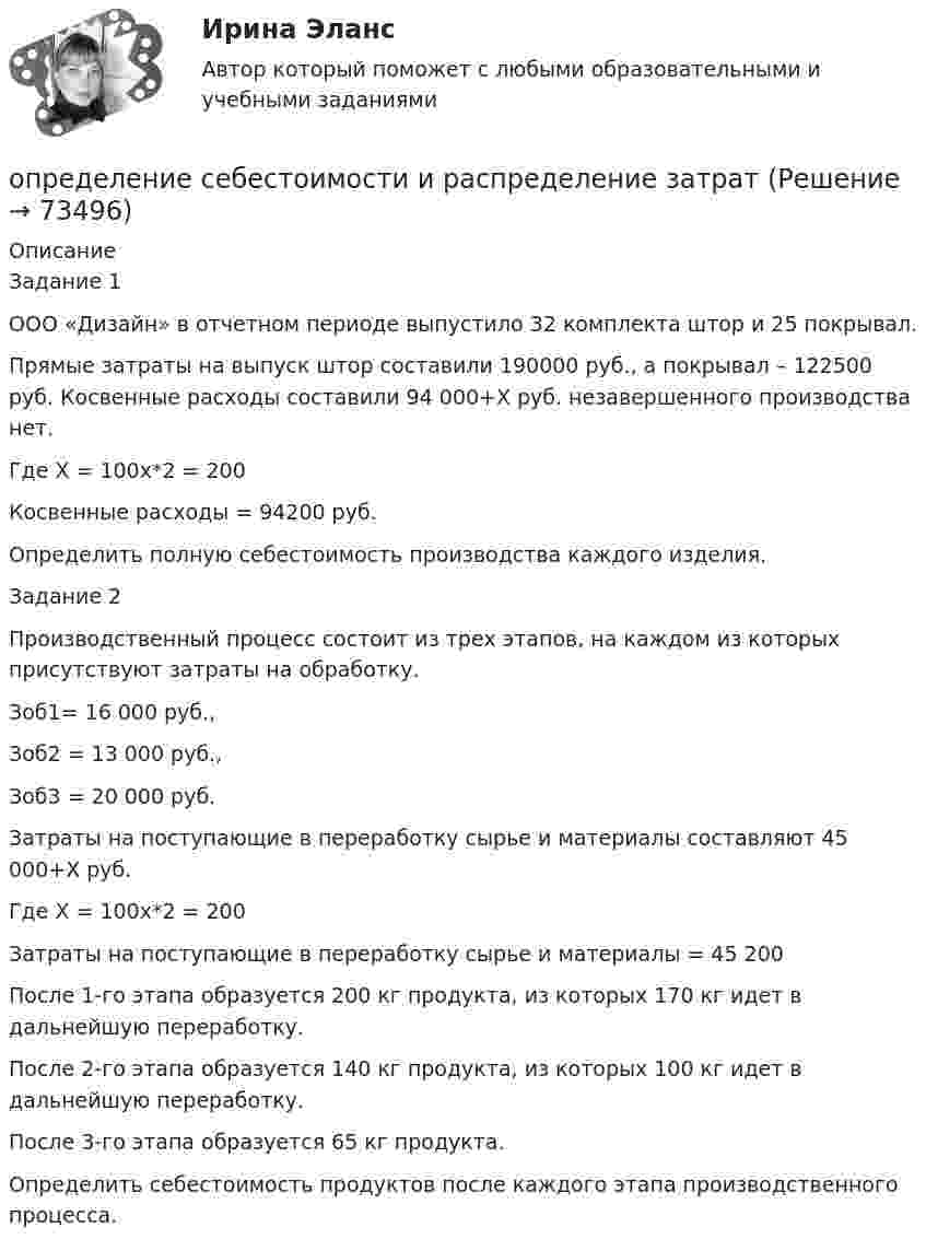      
            Описание
            	Задание 1	ООО «Дизайн» в отчетном периоде выпустило 32 комплекта штор и 25 покрывал.	Прямые затраты на выпуск штор составили 190000 руб., а покрывал – 122500 руб. Косвенные расходы составили 94 000+Х руб. незавершенного производства нет.	Где Х = 100х*2 = 200	Косвенные расходы = 94200 руб.	Определить полную себестоимость производства каждого изделия.	Задание 2	Производственный процесс состоит из трех этапов, на каждом из которых присутствуют затраты на обработку.	Зоб1= 16 000 руб.,	Зоб2 = 13 000 руб.,	Зоб3 = 20 000 руб.	Затраты на поступающие в переработку сырье и материалы составляют 45 000+Х руб.	Где Х = 100х*2 = 200	Затраты на поступающие в переработку сырье и материалы = 45 200	После 1-го этапа образуется 200 кг продукта, из которых 170 кг идет в дальнейшую переработку.	После 2-го этапа образуется 140 кг продукта, из которых 100 кг идет в дальнейшую переработку.	После 3-го этапа образуется 65 кг продукта.	Определить себестоимость продуктов после каждого этапа производственного процесса.   
            
            
            Определение режимных параметров работы ТЭСопределение себестоимости и распределение затратОпределение содержания проекта это …ОПРЕДЕЛЕНИЕ СООТНОШЕНИЯ ДВУХ СИГНАЛЬНЫХ СИСТЕМ ДЕЙСТВИТЕЛЬНОСТИопределение специализации сельхозпредприятияопределение стратегииОпределение структуры взаимосвязей между переменными - это задача ... анализа Определение реакций опор и усилий в стержнях плоской фермы (Строительная Механика).Определение реакций опор пространственной конструкции. Вариант 67919Определение реакций опор составной конструкции по принципу возможных перемещенийОпределение реакций опор составной конструкции по принципу возможных перемещений с жесткой заделкойОпределение реакций связей однородной балки.Определение реакций связей составной конструкцииОпределение реакций связей составной конструкции