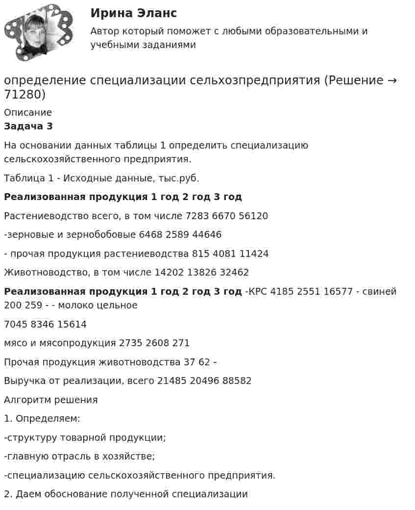     
            Описание
            Задача 3	На основании данных таблицы 1 определить специализацию сельскохозяйственного предприятия. Таблица 1 - Исходные данные, тыс.руб. Реализованная продукция 1 год 2 год 3 год   Растениеводство всего, в том числе 7283 6670 56120   -зерновые и зернобобовые 6468 2589 44646   - прочая продукция растениеводства 815 4081 11424   Животноводство, в том числе 14202 13826 32462 Реализованная продукция 1 год 2 год 3 год   -КРС 4185 2551 16577   - свиней 200 259 -   - молоко цельное 7045 8346 15614   мясо и мясопродукция 2735 2608 271   Прочая продукция животноводства 37 62 -   Выручка от реализации, всего 21485 20496 88582  	Алгоритм решения	1.     Определяем:	-структуру товарной продукции;	-главную отрасль в хозяйстве;	-специализацию сельскохозяйственного предприятия.	2.     Даем обоснование полученной специализации   
            
            
            ОПРЕДЕЛЕНИЕ СООТНОШЕНИЯ ДВУХ СИГНАЛЬНЫХ СИСТЕМ ДЕЙСТВИТЕЛЬНОСТИопределение специализации сельхозпредприятияопределение стратегииОпределение структуры взаимосвязей между переменными - это задача ... анализа Определение суточного расхода энергииОпределение термодинамических параметров смеси газов. Вариант 33определение точки безубыточностиОпределение реакций опор составной конструкции по принципу возможных перемещений с жесткой заделкойОпределение реакций связей однородной балки.Определение реакций связей составной конструкцииОпределение реакций связей составной конструкцииОпределение реакций связей составной конструкцииОпределение режимных параметров работы ТЭСопределение себестоимости и распределение затрат