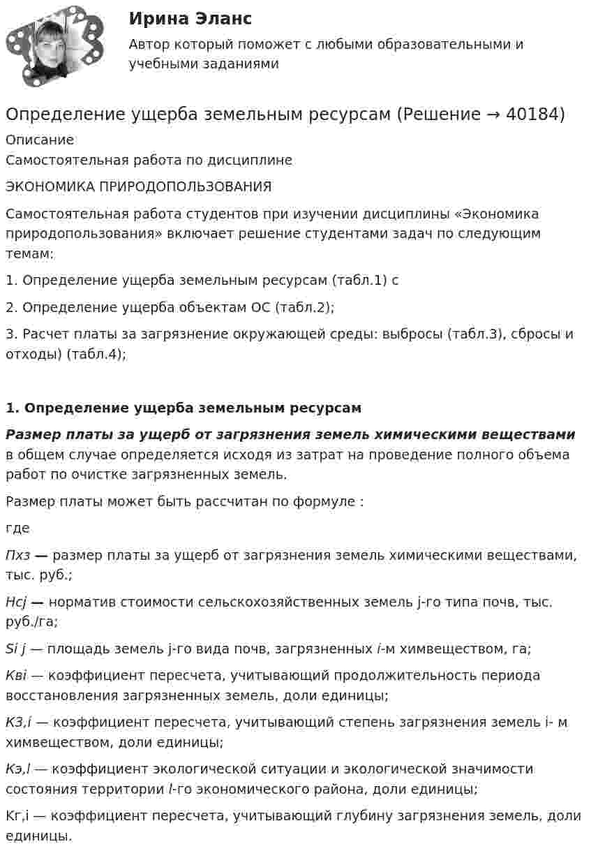     
          Описание
          Самостоятельная работа по дисциплинеЭКОНОМИКА ПРИРОДОПОЛЬЗОВАНИЯ  	Самостоятельная работа студентов при изучении дисциплины «Экономика природопользования»  включает решение студентами задач по следующим темам:1. Определение ущерба земельным ресурсам (табл.1)  с 2. Определение ущерба объектам ОС (табл.2);3. Расчет платы за загрязнение окружающей среды: выбросы (табл.3), сбросы и  отходы) (табл.4);1.    Определение ущерба земельным ресурсамРазмер платы за ущерб от загрязнения земель химическими веществами в общем случае определяется исходя из затрат на проведение полного объема работ по очистке загрязненных земель.	Размер платы может быть рассчитан по формуле :где  Пхз — размер платы за ущерб от загрязнения земель химическими веществами, тыс. руб.;  Нсj — норматив стоимости сельскохозяйственных земель j-го типа почв, тыс. руб./га;  Si j — площадь земель j-го вида почв, загрязненных i-м химвеществом, га;  Квi — коэффициент пересчета, учитывающий продолжительность периода восстановления загрязненных земель, доли единицы;  К3,i — коэффициент пересчета, учитывающий степень загрязнения земель i- м химвеществом, доли единицы;  Кэ,l — коэффициент экологической ситуации и экологической значимости состояния территории l-го экономического района, доли единицы; 	Kг,i — коэффициент пересчета, учитывающий глубину загрязнения земель, доли единицы.  
            
            
            ОПРЕДЕЛЕНИЕ УСТОЙЧИВОСТИ И ПЕРЕКЛЮЧАЕМОСТИ ПРОИЗВОЛЬНОГО ВНИМАНИЯОпределение ущерба земельным ресурсамОпределение хлорид - иона в растворимых хлоридах. Обоснуйте условия осаждения ионами серебра, условия промывания и прокаливания осадка. Выведите формулу для вычисления массовой доли хлорид-иона в навеске. Определение эффективной мощности газотурбинного энергоприводаопределения автодела для курсанта водителяопределения по биржевому анализу инвестораопределения по вопросам финансового сектораОпределение термодинамических параметров смеси газов. Вариант 33определение точки безубыточностиОпределение тренда на рынке форекс определение трех точек безубыточностиОпределение тяжести вреда здоровьюОпределение тяжести поражения электрическим токомОпределение усилий в стержневой системе. Система сходящихся сил Вариант 5