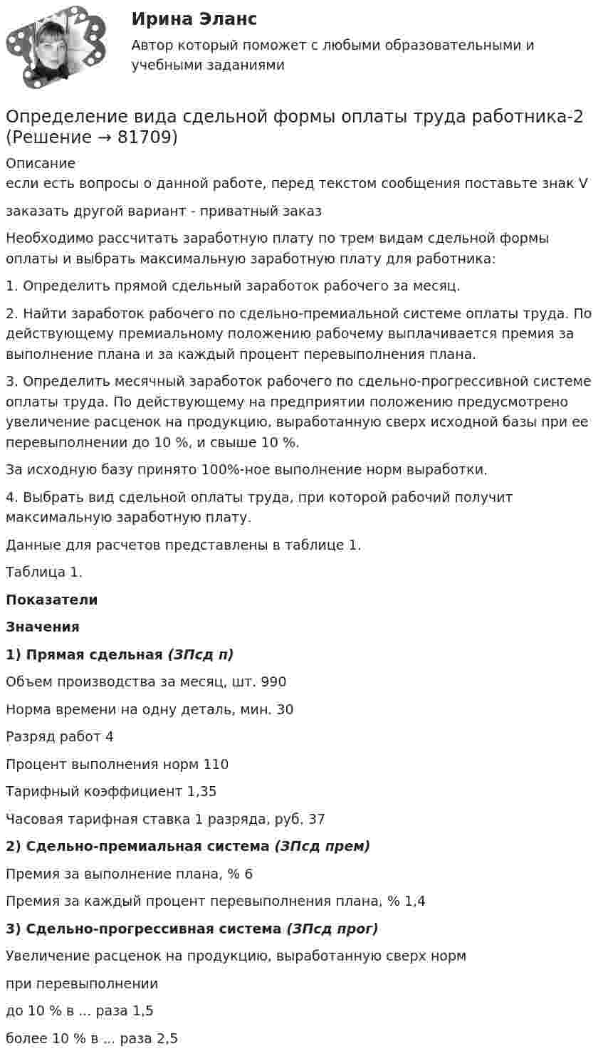     
            Описание
            если есть вопросы о данной работе, перед текстом сообщения поставьте знак Vзаказать другой вариант - приватный заказ	Необходимо рассчитать заработную плату по трем видам сдельной формы оплаты и выбрать максимальную заработную плату для работника:	1. Определить прямой сдельный заработок рабочего за месяц.	2. Найти заработок рабочего по сдельно-премиальной системе оплаты труда. По действующему премиальному положению рабочему выплачивается премия за выполнение плана и за каждый процент перевыполнения плана.	3. Определить месячный заработок рабочего по сдельно-прогрессивной системе оплаты труда. По действующему на предприятии положению предусмотрено увеличение расценок на продукцию, выработанную сверх исходной базы при ее перевыполнении до 10 %, и свыше 10 %.	За исходную базу принято 100%-ное выполнение норм выработки.	4. Выбрать вид сдельной оплаты труда, при которой рабочий получит максимальную заработную плату.	Данные для расчетов представлены в таблице 1.	Таблица 1. Показатели Значения 1) Прямая сдельная (ЗПсд п)    Объем производства за месяц, шт. 990   Норма времени на одну деталь, мин. 30   Разряд работ  4   Процент выполнения норм 110   Тарифный коэффициент 1,35   Часовая тарифная ставка 1 разряда, руб. 37 2) Сдельно-премиальная система (ЗПсд прем)    Премия за выполнение плана, % 6   Премия за каждый процент перевыполнения плана, % 1,4 3) Сдельно-прогрессивная система (ЗПсд прог)    Увеличение расценок на продукцию, выработанную сверх нормпри перевыполнении    до 10 % в ... раза 1,5   более 10 % в ... раза 2,5    
            
            
            Определение вида сдельной формы оплаты труда работникаОпределение вида сдельной формы оплаты труда работника-2Определение вида сдельной формы оплаты труда работника -3Определение вреда, причиненного атмосферному воздухуопределение выручкиОпределение гемоглобина в кале современными методиками [Ответы]Определение геометричеких характеристик плоских сечений. Контрольная работа 1. Задание 1О пользе и вреде от Интернета.Интернет в 21 веке стал не заменимОправдательными документами по налогу на прибыль являются …Определение PR-кампании, ее отличие от PR-акции. Типология  PR-кампанийОпределение абсолютной погрешности измерения, поправки, исправленного результата при измерении в цепи методом альперметр-вольтметра Определение автоматизированной информационной технологииОпределение агрессии содержится в ...Определение блока – это...: