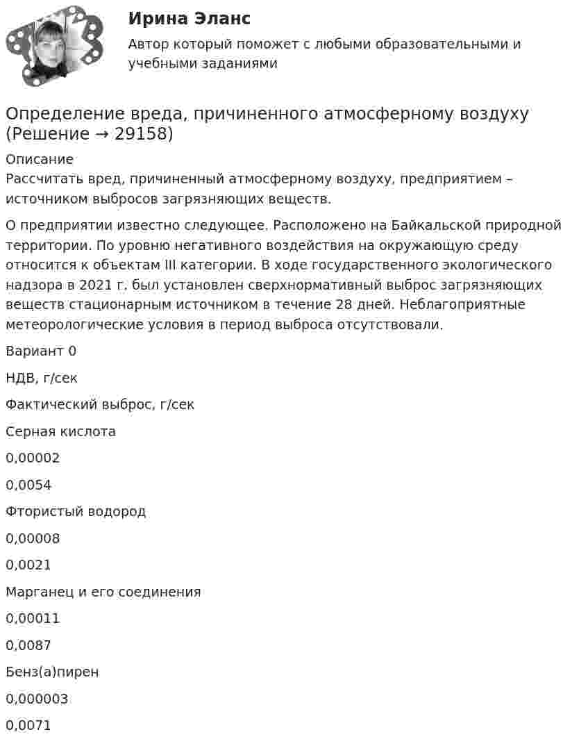      
          Описание
          Рассчитать вред, причиненный атмосферному воздуху, предприятием – источником выбросов загрязняющих веществ. О предприятии известно следующее. Расположено на Байкальской природной территории. По уровню негативного воздействия на окружающую среду относится к объектам III категории. В ходе государственного экологического надзора в 2021 г. был установлен сверхнормативный выброс загрязняющих веществ стационарным источником в течение 28 дней. Неблагоприятные метеорологические условия в период выброса отсутствовали. Вариант 0 НДВ, г/сек Фактический выброс, г/сек Серная кислота 0,00002 0,0054  Фтористый водород 0,00008 0,0021 Марганец и его соединения 0,00011 0,0087 Бенз(а)пирен 0,000003 0,0071   
            
            
            Определение вида сдельной формы оплаты труда работника -3Определение вреда, причиненного атмосферному воздухуопределение выручкиОпределение гемоглобина в кале современными методиками [Ответы]Определение геометричеких характеристик плоских сечений. Контрольная работа 1. Задание 1Определение геометрических характеристик составного сечения с одной осью симметрииОпределение государственной границы с описанием ее прохождения и нанесения на карту в соответствии с заключенным договором представляет собой ...Определение PR-кампании, ее отличие от PR-акции. Типология  PR-кампанийОпределение абсолютной погрешности измерения, поправки, исправленного результата при измерении в цепи методом альперметр-вольтметра Определение автоматизированной информационной технологииОпределение агрессии содержится в ...Определение блока – это...:Определение величины предотвращенного экологического ущерба от антропогенного воздействия на водные объектыОпределение вида сдельной формы оплаты труда работника