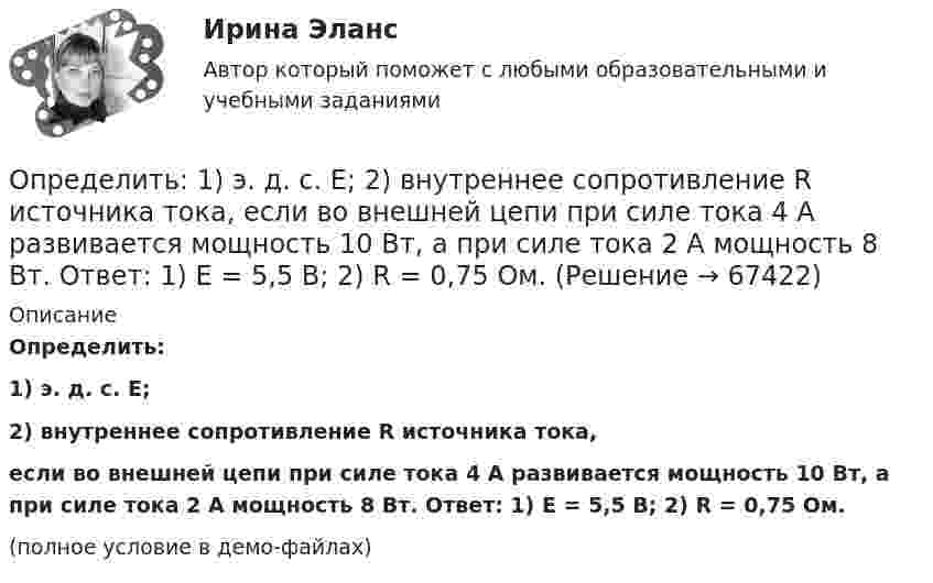     
            Описание
            Определить:1) э. д. с. E;2) внутреннее сопротивление R источника тока,если во внешней цепи при силе тока 4 А развивается мощность 10 Вт, а при силе тока 2 А мощность 8 Вт. Ответ: 1) E = 5,5 В; 2) R = 0,75 Ом.(полное условие в демо-файлах)   
            
            
            Определить: 1.Реагировать или не реагировать (на что? почему? когда?) 2. Решение реагировать надо принять на основе рисковой схемы. а) Условия реагирования на негатив (наличие восклицательных знаков, единичек, кол-во репостов, комментариев, особых слов-триггеров и пр.);Определить:  1) э. д. с. E;  2) внутреннее сопротивление R источника тока,  если во внешней цепи при силе тока 4 А развивается мощность 10 Вт, а при силе тока 2 А мощность 8 Вт. Ответ: 1) E = 5,5 В; 2) R = 0,75 Ом.Определить абсолютное давление Задача 1 (Вариант 1)Определить абсолютное давление Задача 1 (Вариант 2)Определить абсолютное давление Задача 1 (Вариант 3)Определить абсолютную разрывную нагрузку хлопчатобумажной пряжиОпределить амплитуду вынужденных колебаний груза массой 19 г, подвешенного на пружине жесткостью 19 Н/м, если действует вынуждающая сила с амплитудой 1 H и частотой в 2 раза большей собственной частоты, а коэффициент затухания равен 9 с–1. Определите число молекул в единице объема воздуха на высоте 2 км над уровнем моря при температуре 10 С, если давление на уровне море 101 кПаОпределите число молекул в единице объёма воздуха на высоте h = 2 км над уровнем моря при температуре 10 °C, если давление на уровне моря p0 = 101 кПа.Определите число молекул водорода в 1 м3, если давление равно 26,6 кПа, а средняя квадратичная скорость его молекул равна 2400 м/с.Определите число степеней свободы молекулы газа, если его молярная теплоёмкость cp = 29,05·103 Дж/(кмоль·К).Определите чистый приведенный доход каждого проекта и оцените риск.Определите ЭДС индукции, возникающую на концах крыльев самолёта, летящего горизонтально со скоростью 950 км/ч, если известно, что размах крыльев равен 12,5 м, а вертикальная составляющая вектора магнитной индукцииОпределите энергию, необходимую для разделения ядра 20Ne на две альфа–частицы и ядро 12С. Энергии связи на один нуклон в ядрах 20Ne, 4H и 12C равны соответственно 8,03; 7,07 и 7,68 МэВ