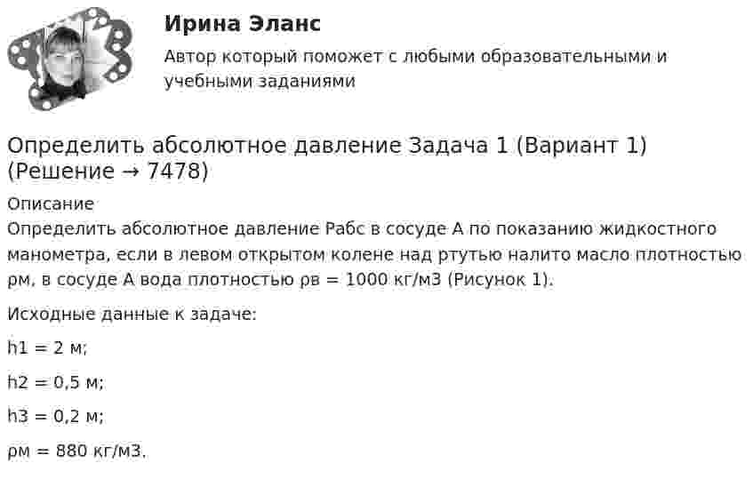     
          Описание
          	Определить абсолютное давление Рабс в сосуде А по показанию жидкостного манометра, если в левом открытом колене над ртутью налито масло плотностью ρм, в сосуде А вода плотностью ρв = 1000 кг/м3 (Рисунок 1).	Исходные данные к задаче:	h1 = 2 м; 	h2 = 0,5 м; 	h3 = 0,2 м; 	ρм = 880 кг/м3.  
            
            
            Определить:  1) э. д. с. E;  2) внутреннее сопротивление R источника тока,  если во внешней цепи при силе тока 4 А развивается мощность 10 Вт, а при силе тока 2 А мощность 8 Вт. Ответ: 1) E = 5,5 В; 2) R = 0,75 Ом.Определить абсолютное давление Задача 1 (Вариант 1)Определить абсолютное давление Задача 1 (Вариант 2)Определить абсолютное давление Задача 1 (Вариант 3)Определить абсолютную разрывную нагрузку хлопчатобумажной пряжиОпределить амплитуду вынужденных колебаний груза массой 19 г, подвешенного на пружине жесткостью 19 Н/м, если действует вынуждающая сила с амплитудой 1 H и частотой в 2 раза большей собственной частоты, а коэффициент затухания равен 9 с–1. Определить безопасную глубину ведения горных работ и возможность отработки угольного пласта под водоемом при следующих условиях: глубина залегания пласта - 85 м; мощность отрабатываемого пласта - 2,0 м; Определите число молекул в единице объёма воздуха на высоте h = 2 км над уровнем моря при температуре 10 °C, если давление на уровне моря p0 = 101 кПа.Определите число молекул водорода в 1 м3, если давление равно 26,6 кПа, а средняя квадратичная скорость его молекул равна 2400 м/с.Определите число степеней свободы молекулы газа, если его молярная теплоёмкость cp = 29,05·103 Дж/(кмоль·К).Определите чистый приведенный доход каждого проекта и оцените риск.Определите ЭДС индукции, возникающую на концах крыльев самолёта, летящего горизонтально со скоростью 950 км/ч, если известно, что размах крыльев равен 12,5 м, а вертикальная составляющая вектора магнитной индукцииОпределите энергию, необходимую для разделения ядра 20Ne на две альфа–частицы и ядро 12С. Энергии связи на один нуклон в ядрах 20Ne, 4H и 12C равны соответственно 8,03; 7,07 и 7,68 МэВОпределите этапы истории развития корпораций и корпоративного законодательства в России и ответьте на вопросы.