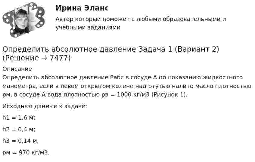      
          Описание
          Определить абсолютное давление Рабс в сосуде А по показанию жидкостного манометра, если в левом открытом колене над ртутью налито масло плотностью ρм, в сосуде А вода плотностью ρв = 1000 кг/м3 (Рисунок 1).Исходные данные к задаче:h1 = 1,6 м; h2 = 0,4 м; h3 = 0,14 м; ρм = 970 кг/м3.  
            
            
            Определить абсолютное давление Задача 1 (Вариант 1)Определить абсолютное давление Задача 1 (Вариант 2)Определить абсолютное давление Задача 1 (Вариант 3)Определить абсолютную разрывную нагрузку хлопчатобумажной пряжиОпределить амплитуду вынужденных колебаний груза массой 19 г, подвешенного на пружине жесткостью 19 Н/м, если действует вынуждающая сила с амплитудой 1 H и частотой в 2 раза большей собственной частоты, а коэффициент затухания равен 9 с–1. Определить безопасную глубину ведения горных работ и возможность отработки угольного пласта под водоемом при следующих условиях: глубина залегания пласта - 85 м; мощность отрабатываемого пласта - 2,0 м; Определить вакуум в насосе, забирающем воду из колодца и подающем ее в систему мойки автомобилей Определите число молекул водорода в 1 м3, если давление равно 26,6 кПа, а средняя квадратичная скорость его молекул равна 2400 м/с.Определите число степеней свободы молекулы газа, если его молярная теплоёмкость cp = 29,05·103 Дж/(кмоль·К).Определите чистый приведенный доход каждого проекта и оцените риск.Определите ЭДС индукции, возникающую на концах крыльев самолёта, летящего горизонтально со скоростью 950 км/ч, если известно, что размах крыльев равен 12,5 м, а вертикальная составляющая вектора магнитной индукцииОпределите энергию, необходимую для разделения ядра 20Ne на две альфа–частицы и ядро 12С. Энергии связи на один нуклон в ядрах 20Ne, 4H и 12C равны соответственно 8,03; 7,07 и 7,68 МэВОпределите этапы истории развития корпораций и корпоративного законодательства в России и ответьте на вопросы.Определить: 1.Реагировать или не реагировать (на что? почему? когда?) 2. Решение реагировать надо принять на основе рисковой схемы. а) Условия реагирования на негатив (наличие восклицательных знаков, единичек, кол-во репостов, комментариев, особых слов-триггеров и пр.);