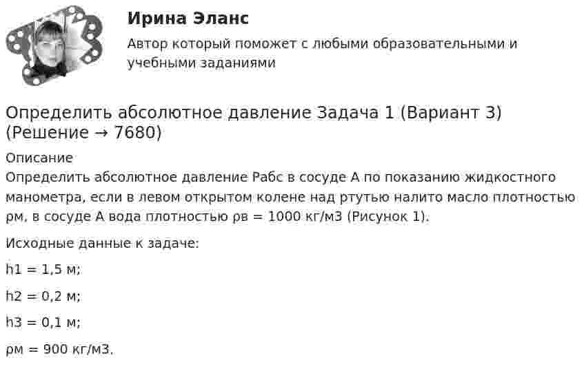     
          Описание
          Определить абсолютное давление Рабс в сосуде А по показанию жидкостного манометра, если в левом открытом колене над ртутью налито масло плотностью ρм, в сосуде А вода плотностью ρв = 1000 кг/м3 (Рисунок 1).Исходные данные к задаче:h1 = 1,5 м;h2 = 0,2 м;h3 = 0,1 м;ρм = 900 кг/м3.  
            
            
            Определить абсолютное давление Задача 1 (Вариант 2)Определить абсолютное давление Задача 1 (Вариант 3)Определить абсолютную разрывную нагрузку хлопчатобумажной пряжиОпределить амплитуду вынужденных колебаний груза массой 19 г, подвешенного на пружине жесткостью 19 Н/м, если действует вынуждающая сила с амплитудой 1 H и частотой в 2 раза большей собственной частоты, а коэффициент затухания равен 9 с–1. Определить безопасную глубину ведения горных работ и возможность отработки угольного пласта под водоемом при следующих условиях: глубина залегания пласта - 85 м; мощность отрабатываемого пласта - 2,0 м; Определить вакуум в насосе, забирающем воду из колодца и подающем ее в систему мойки автомобилей Определить валентность комплексообразователя, координационное число и дать название комплексным соединениям:  a) [Pd(NH3)2Cl2]CI2Определите число степеней свободы молекулы газа, если его молярная теплоёмкость cp = 29,05·103 Дж/(кмоль·К).Определите чистый приведенный доход каждого проекта и оцените риск.Определите ЭДС индукции, возникающую на концах крыльев самолёта, летящего горизонтально со скоростью 950 км/ч, если известно, что размах крыльев равен 12,5 м, а вертикальная составляющая вектора магнитной индукцииОпределите энергию, необходимую для разделения ядра 20Ne на две альфа–частицы и ядро 12С. Энергии связи на один нуклон в ядрах 20Ne, 4H и 12C равны соответственно 8,03; 7,07 и 7,68 МэВОпределите этапы истории развития корпораций и корпоративного законодательства в России и ответьте на вопросы.Определить: 1.Реагировать или не реагировать (на что? почему? когда?) 2. Решение реагировать надо принять на основе рисковой схемы. а) Условия реагирования на негатив (наличие восклицательных знаков, единичек, кол-во репостов, комментариев, особых слов-триггеров и пр.);Определить:  1) э. д. с. E;  2) внутреннее сопротивление R источника тока,  если во внешней цепи при силе тока 4 А развивается мощность 10 Вт, а при силе тока 2 А мощность 8 Вт. Ответ: 1) E = 5,5 В; 2) R = 0,75 Ом.