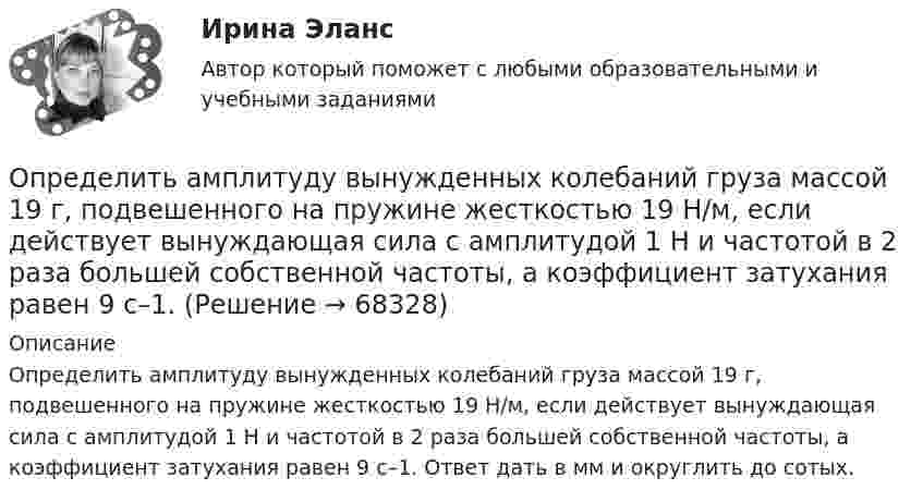     
            Описание
            Определить амплитуду вынужденных колебаний груза массой 19 г, подвешенного на пружине жесткостью 19 Н/м, если действует вынуждающая сила с амплитудой 1 H и частотой в 2 раза большей собственной частоты, а коэффициент затухания равен 9 с–1. Ответ дать в мм и округлить до сотых.   
            
            
            Определить абсолютную разрывную нагрузку хлопчатобумажной пряжиОпределить амплитуду вынужденных колебаний груза массой 19 г, подвешенного на пружине жесткостью 19 Н/м, если действует вынуждающая сила с амплитудой 1 H и частотой в 2 раза большей собственной частоты, а коэффициент затухания равен 9 с–1. Определить безопасную глубину ведения горных работ и возможность отработки угольного пласта под водоемом при следующих условиях: глубина залегания пласта - 85 м; мощность отрабатываемого пласта - 2,0 м; Определить вакуум в насосе, забирающем воду из колодца и подающем ее в систему мойки автомобилей Определить валентность комплексообразователя, координационное число и дать название комплексным соединениям:  a) [Pd(NH3)2Cl2]CI2Определить валовой и чистый доход предприятия. Условие. Стоимость валовой продукции за год составила 80 млн. руб.; материальные затраты на её производство – 38 млн. руб., затраты оплата труда – 9,6 млн. руб.Определить величину двух одинаковых зарядов, находящихся на расстоянии r = 5 см друг от друга и взаимодействующих с силой F = 19,6·10-5 Н.Определите ЭДС индукции, возникающую на концах крыльев самолёта, летящего горизонтально со скоростью 950 км/ч, если известно, что размах крыльев равен 12,5 м, а вертикальная составляющая вектора магнитной индукцииОпределите энергию, необходимую для разделения ядра 20Ne на две альфа–частицы и ядро 12С. Энергии связи на один нуклон в ядрах 20Ne, 4H и 12C равны соответственно 8,03; 7,07 и 7,68 МэВОпределите этапы истории развития корпораций и корпоративного законодательства в России и ответьте на вопросы.Определить: 1.Реагировать или не реагировать (на что? почему? когда?) 2. Решение реагировать надо принять на основе рисковой схемы. а) Условия реагирования на негатив (наличие восклицательных знаков, единичек, кол-во репостов, комментариев, особых слов-триггеров и пр.);Определить:  1) э. д. с. E;  2) внутреннее сопротивление R источника тока,  если во внешней цепи при силе тока 4 А развивается мощность 10 Вт, а при силе тока 2 А мощность 8 Вт. Ответ: 1) E = 5,5 В; 2) R = 0,75 Ом.Определить абсолютное давление Задача 1 (Вариант 1)Определить абсолютное давление Задача 1 (Вариант 2)