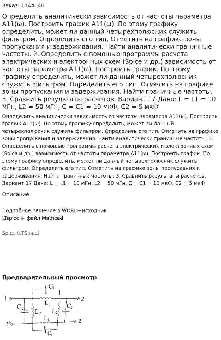 Определить аналитически зависимость от частоты параметра А11(ω). Построить график А11(ω). По этому графику определить, может ли данный четырехполюсник служить фильтром. Определить его тип. Отметить на графике зоны пропускания и задерживания. Найти аналитически граничные частоты. 2.	Определить с помощью программы расчета электрических и электронных схем (Spice и др.) зависимость от частоты параметра А11(ω). Построить график. По этому графику определить, может ли данный четырехполюсник служить фильтром. Определить его тип. Отметить на графике зоны пропускания и задерживания. Найти граничные частоты. 3.	Сравнить результаты расчетов.  Вариант 17 Дано: L = L1 = 10 мГн, L2 = 50 мГн, C = C1 = 10 мкФ, C2 = 5 мкФ