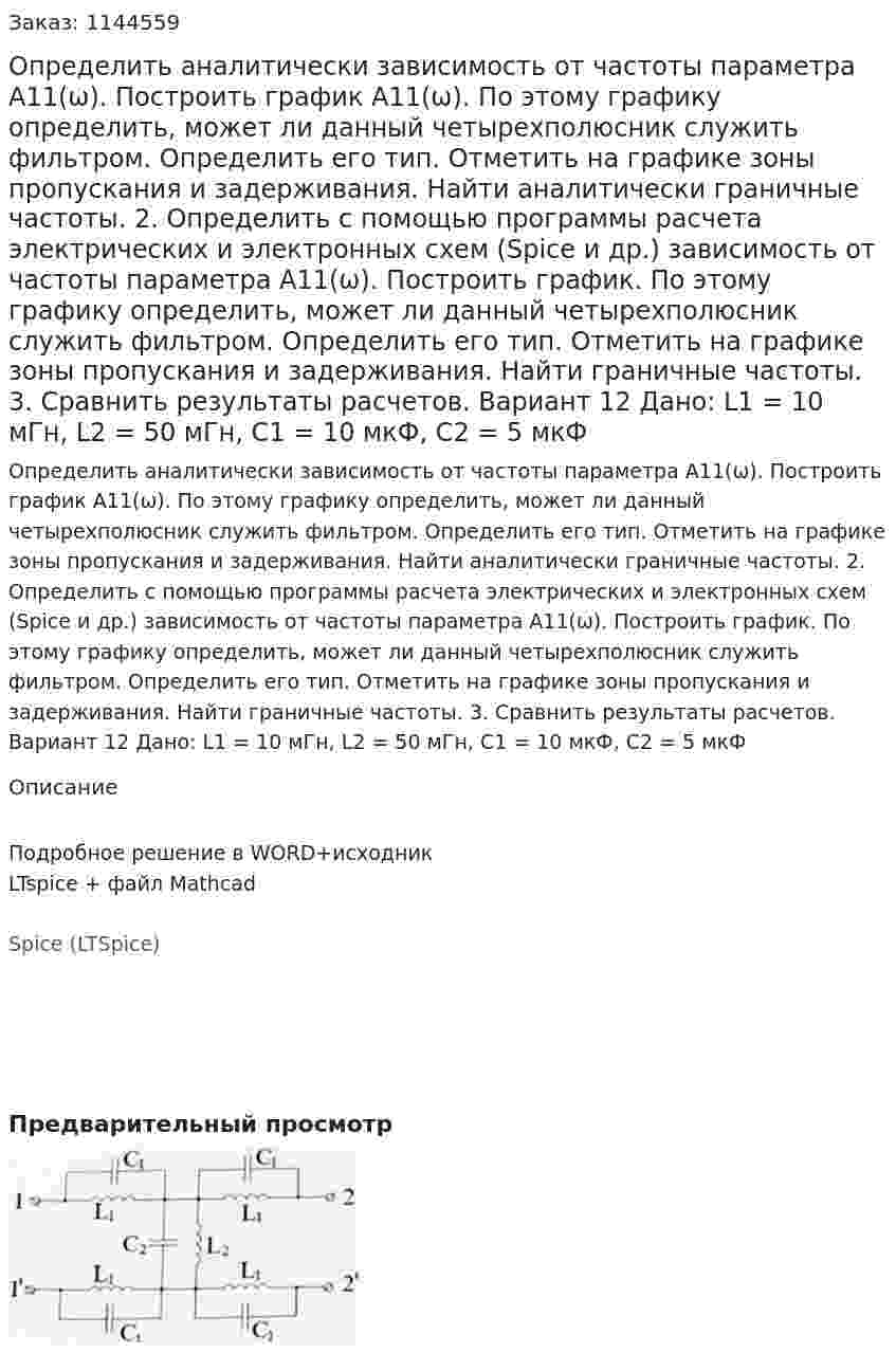Определить аналитически зависимость от частоты параметра А11(ω). Построить график А11(ω). По этому графику определить, может ли данный четырехполюсник служить фильтром. Определить его тип. Отметить на графике зоны пропускания и задерживания. Найти аналитически граничные частоты. 2.	Определить с помощью программы расчета электрических и электронных схем (Spice и др.) зависимость от частоты параметра А11(ω). Построить график. По этому графику определить, может ли данный четырехполюсник служить фильтром. Определить его тип. Отметить на графике зоны пропускания и задерживания. Найти граничные частоты. 3.	Сравнить результаты расчетов.  Вариант 12 Дано: L1 = 10 мГн, L2 = 50 мГн, C1 = 10 мкФ, C2 = 5 мкФ
