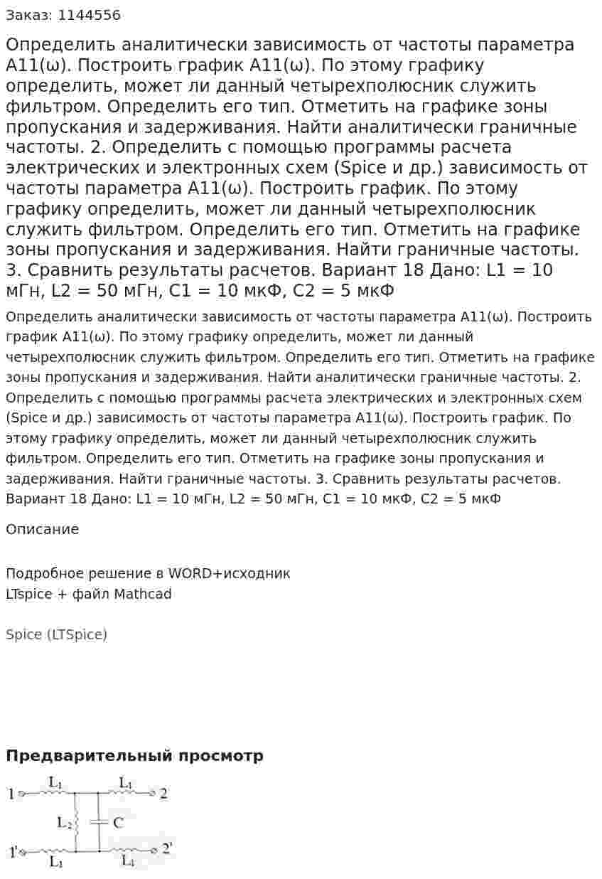 Определить аналитически зависимость от частоты параметра А11(ω). Построить график А11(ω). По этому графику определить, может ли данный четырехполюсник служить фильтром. Определить его тип. Отметить на графике зоны пропускания и задерживания. Найти аналитически граничные частоты. 2.	Определить с помощью программы расчета электрических и электронных схем (Spice и др.) зависимость от частоты параметра А11(ω). Построить график. По этому графику определить, может ли данный четырехполюсник служить фильтром. Определить его тип. Отметить на графике зоны пропускания и задерживания. Найти граничные частоты. 3.	Сравнить результаты расчетов.  Вариант 18 Дано: L1 = 10 мГн, L2 = 50 мГн, C1 = 10 мкФ, C2 = 5 мкФ