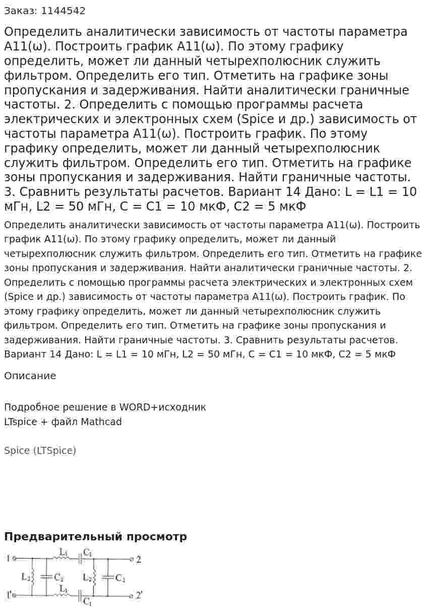 Определить аналитически зависимость от частоты параметра А11(ω). Построить график А11(ω). По этому графику определить, может ли данный четырехполюсник служить фильтром. Определить его тип. Отметить на графике зоны пропускания и задерживания. Найти аналитически граничные частоты. 2.	Определить с помощью программы расчета электрических и электронных схем (Spice и др.) зависимость от частоты параметра А11(ω). Построить график. По этому графику определить, может ли данный четырехполюсник служить фильтром. Определить его тип. Отметить на графике зоны пропускания и задерживания. Найти граничные частоты. 3.	Сравнить результаты расчетов.  Вариант 14 Дано: L = L1 = 10 мГн, L2 = 50 мГн, C = C1 = 10 мкФ, C2 = 5 мкФ