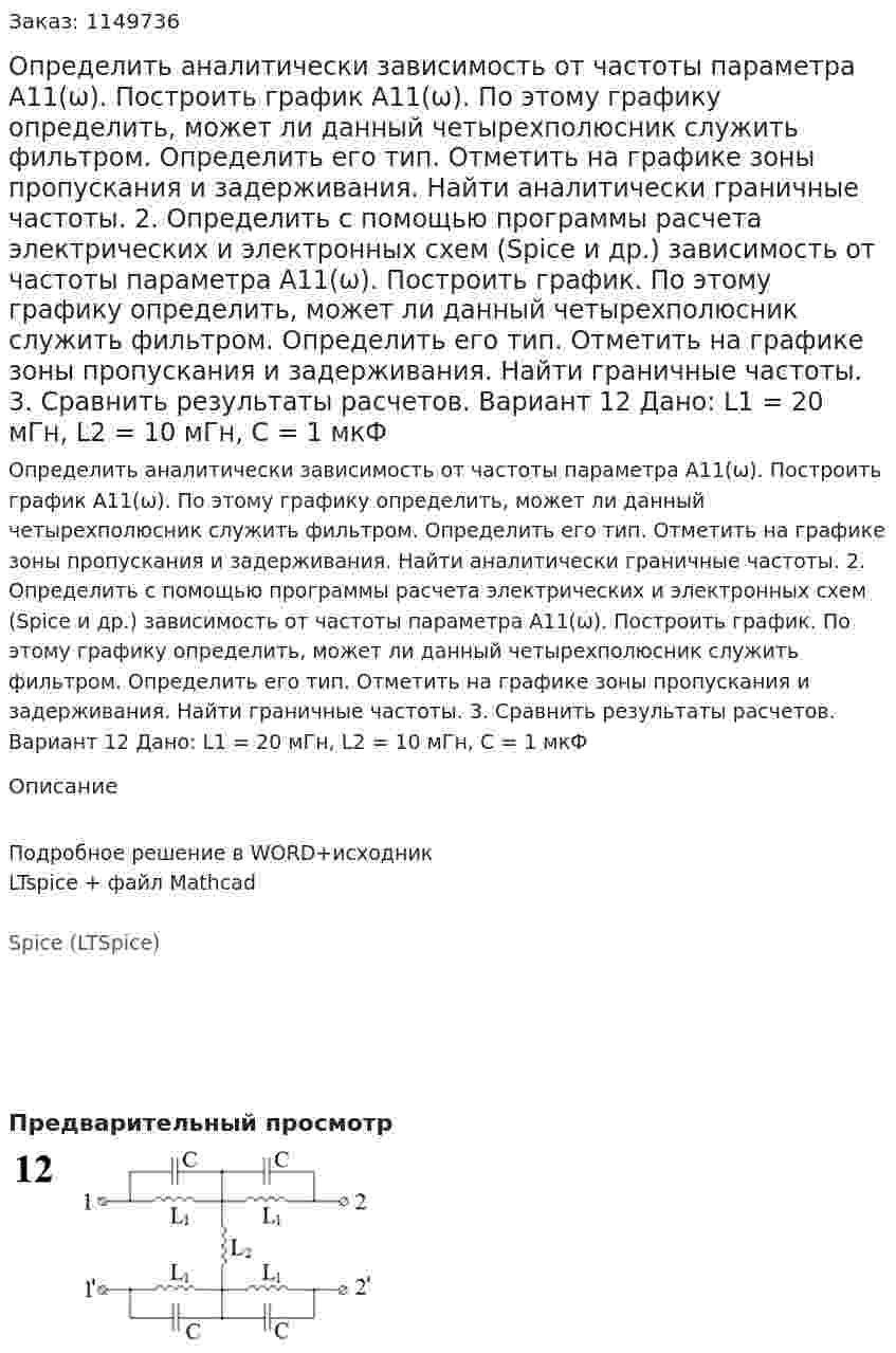 Определить аналитически зависимость от частоты параметра А11(ω). Построить график А11(ω). По этому графику определить, может ли данный четырехполюсник служить фильтром. Определить его тип. Отметить на графике зоны пропускания и задерживания. Найти аналитически граничные частоты. 2.	Определить с помощью программы расчета электрических и электронных схем (Spice и др.) зависимость от частоты параметра А11(ω). Построить график. По этому графику определить, может ли данный четырехполюсник служить фильтром. Определить его тип. Отметить на графике зоны пропускания и задерживания. Найти граничные частоты. 3.	Сравнить результаты расчетов.  Вариант 12 Дано: L1 = 20 мГн, L2 = 10 мГн, C = 1 мкФ