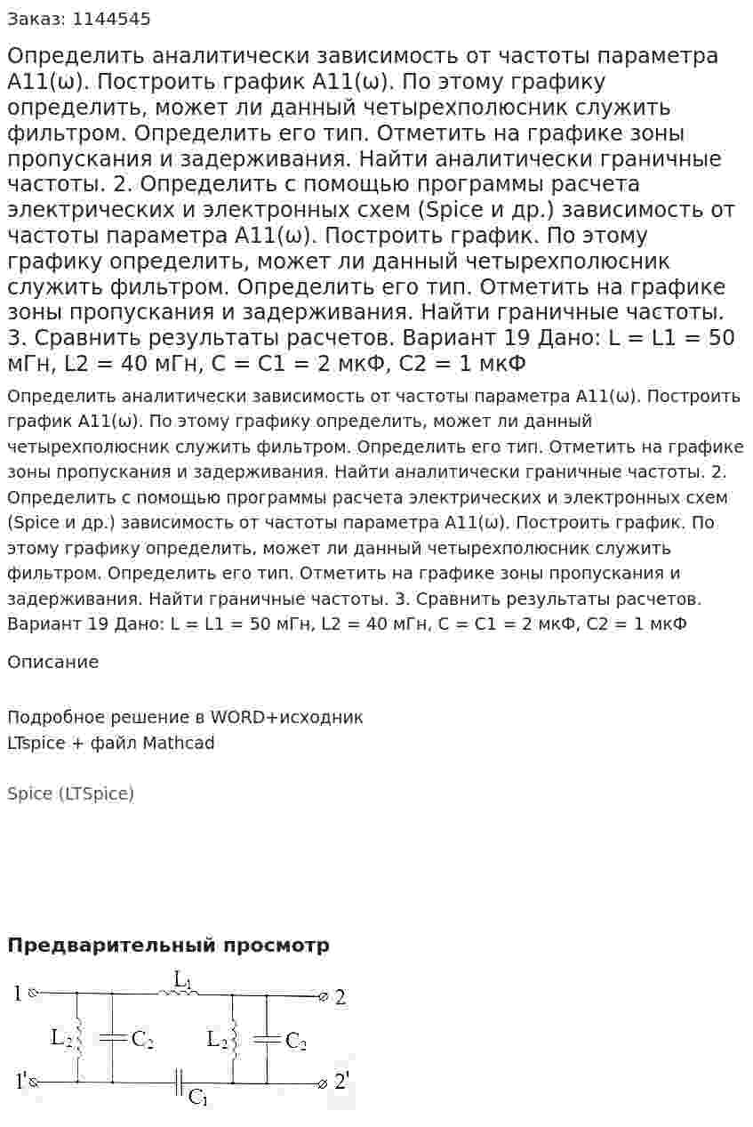 Определить аналитически зависимость от частоты параметра А11(ω). Построить график А11(ω). По этому графику определить, может ли данный четырехполюсник служить фильтром. Определить его тип. Отметить на графике зоны пропускания и задерживания. Найти аналитически граничные частоты. 2.	Определить с помощью программы расчета электрических и электронных схем (Spice и др.) зависимость от частоты параметра А11(ω). Построить график. По этому графику определить, может ли данный четырехполюсник служить фильтром. Определить его тип. Отметить на графике зоны пропускания и задерживания. Найти граничные частоты. 3.	Сравнить результаты расчетов.  Вариант 19 Дано: L = L1 = 50 мГн, L2 = 40 мГн, C = C1 = 2 мкФ, C2 = 1 мкФ
