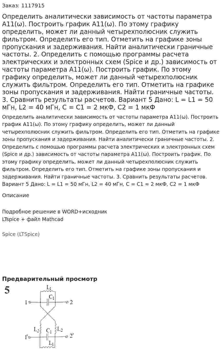 Определить аналитически зависимость от частоты параметра А11(ω). Построить график А11(ω). По этому графику определить, может ли данный четырехполюсник служить фильтром. Определить его тип. Отметить на графике зоны пропускания и задерживания. Найти аналитически граничные частоты. 2.	Определить с помощью программы расчета электрических и электронных схем (Spice и др.) зависимость от частоты параметра А11(ω). Построить график. По этому графику определить, может ли данный четырехполюсник служить фильтром. Определить его тип. Отметить на графике зоны пропускания и задерживания. Найти граничные частоты. 3.	Сравнить результаты расчетов.  Вариант 5 Дано: L = L1 = 50 мГн, L2 = 40 мГн, C = C1 = 2 мкФ, C2 = 1 мкФ