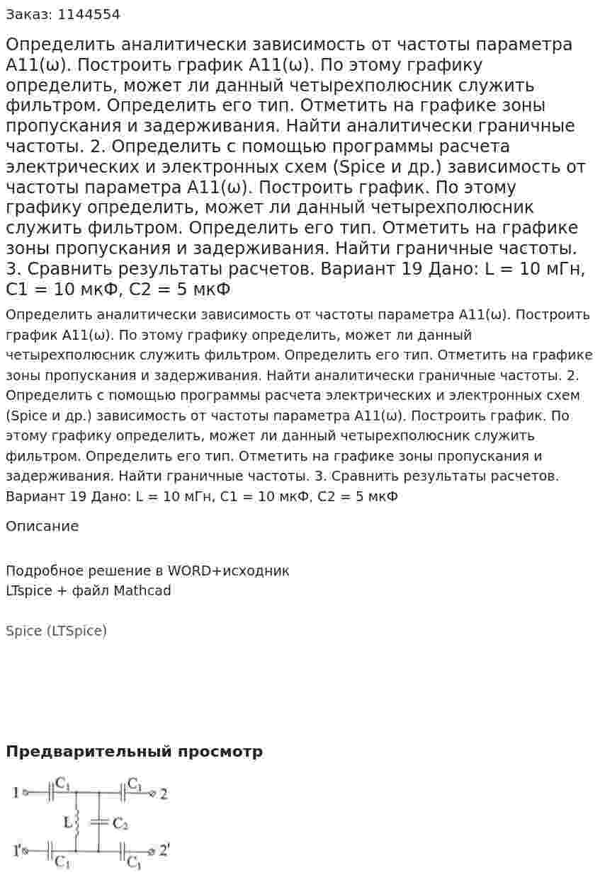 Определить аналитически зависимость от частоты параметра А11(ω). Построить график А11(ω). По этому графику определить, может ли данный четырехполюсник служить фильтром. Определить его тип. Отметить на графике зоны пропускания и задерживания. Найти аналитически граничные частоты. 2.	Определить с помощью программы расчета электрических и электронных схем (Spice и др.) зависимость от частоты параметра А11(ω). Построить график. По этому графику определить, может ли данный четырехполюсник служить фильтром. Определить его тип. Отметить на графике зоны пропускания и задерживания. Найти граничные частоты. 3.	Сравнить результаты расчетов.  Вариант 19 Дано: L = 10 мГн, C1 = 10 мкФ, C2 = 5 мкФ
