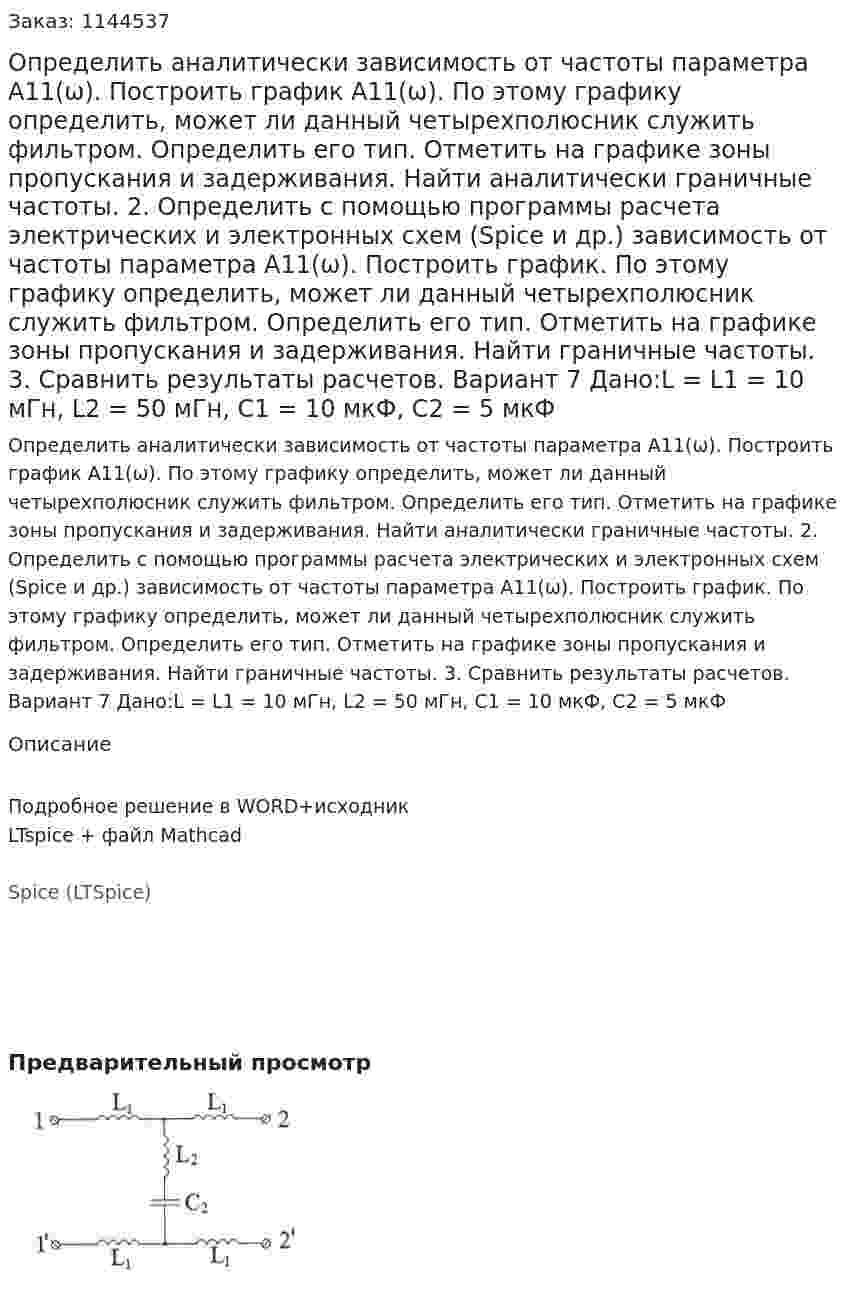 Определить аналитически зависимость от частоты параметра А11(ω). Построить график А11(ω). По этому графику определить, может ли данный четырехполюсник служить фильтром. Определить его тип. Отметить на графике зоны пропускания и задерживания. Найти аналитически граничные частоты. 2.	Определить с помощью программы расчета электрических и электронных схем (Spice и др.) зависимость от частоты параметра А11(ω). Построить график. По этому графику определить, может ли данный четырехполюсник служить фильтром. Определить его тип. Отметить на графике зоны пропускания и задерживания. Найти граничные частоты. 3.	Сравнить результаты расчетов.  Вариант 7 Дано:L = L1 = 10 мГн, L2 = 50 мГн, C1 = 10 мкФ, C2 = 5 мкФ