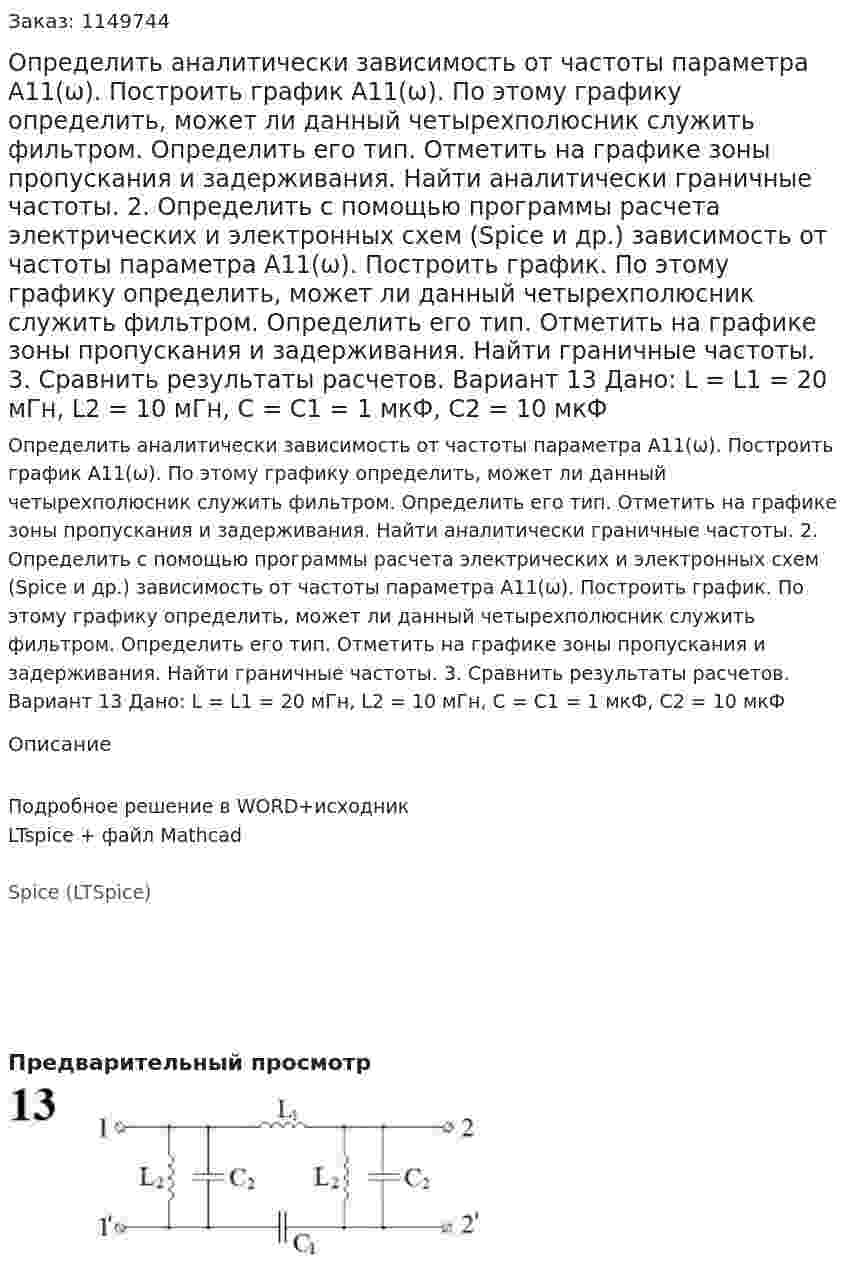 Определить аналитически зависимость от частоты параметра А11(ω). Построить график А11(ω). По этому графику определить, может ли данный четырехполюсник служить фильтром. Определить его тип. Отметить на графике зоны пропускания и задерживания. Найти аналитически граничные частоты. 2.	Определить с помощью программы расчета электрических и электронных схем (Spice и др.) зависимость от частоты параметра А11(ω). Построить график. По этому графику определить, может ли данный четырехполюсник служить фильтром. Определить его тип. Отметить на графике зоны пропускания и задерживания. Найти граничные частоты. 3.	Сравнить результаты расчетов.  Вариант 13 Дано: L = L1 = 20 мГн, L2 = 10 мГн, C = C1 = 1 мкФ, C2 = 10 мкФ