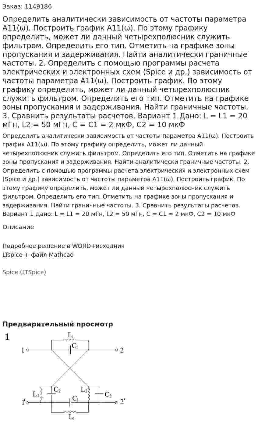 Определить аналитически зависимость от частоты параметра А11(ω). Построить график А11(ω). По этому графику определить, может ли данный четырехполюсник служить фильтром. Определить его тип. Отметить на графике зоны пропускания и задерживания. Найти аналитически граничные частоты. 2.	Определить с помощью программы расчета электрических и электронных схем (Spice и др.) зависимость от частоты параметра А11(ω). Построить график. По этому графику определить, может ли данный четырехполюсник служить фильтром. Определить его тип. Отметить на графике зоны пропускания и задерживания. Найти граничные частоты. 3.	Сравнить результаты расчетов.  Вариант 1 Дано: L = L1 = 20 мГн, L2 = 50 мГн, C = C1 = 2 мкФ, C2 = 10 мкФ
