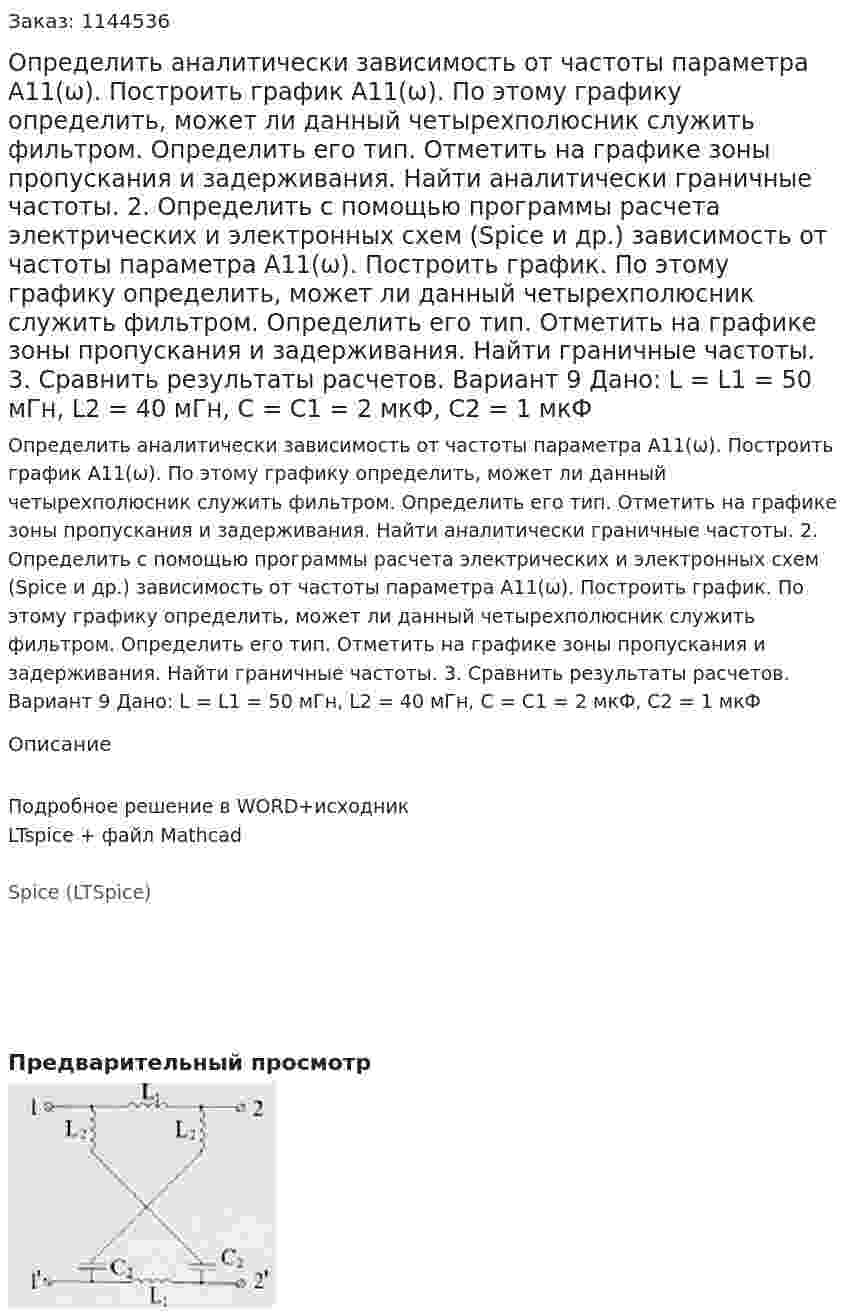 Определить аналитически зависимость от частоты параметра А11(ω). Построить график А11(ω). По этому графику определить, может ли данный четырехполюсник служить фильтром. Определить его тип. Отметить на графике зоны пропускания и задерживания. Найти аналитически граничные частоты. 2.	Определить с помощью программы расчета электрических и электронных схем (Spice и др.) зависимость от частоты параметра А11(ω). Построить график. По этому графику определить, может ли данный четырехполюсник служить фильтром. Определить его тип. Отметить на графике зоны пропускания и задерживания. Найти граничные частоты. 3.	Сравнить результаты расчетов.  Вариант 9 Дано: L = L1 = 50 мГн, L2 = 40 мГн, C = C1 = 2 мкФ, C2 = 1 мкФ