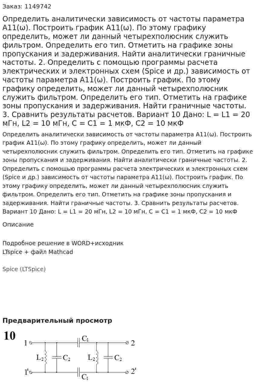 Определить аналитически зависимость от частоты параметра А11(ω). Построить график А11(ω). По этому графику определить, может ли данный четырехполюсник служить фильтром. Определить его тип. Отметить на графике зоны пропускания и задерживания. Найти аналитически граничные частоты. 2.	Определить с помощью программы расчета электрических и электронных схем (Spice и др.) зависимость от частоты параметра А11(ω). Построить график. По этому графику определить, может ли данный четырехполюсник служить фильтром. Определить его тип. Отметить на графике зоны пропускания и задерживания. Найти граничные частоты. 3.	Сравнить результаты расчетов.  Вариант 10 Дано: L = L1 = 20 мГн, L2 = 10 мГн, C = C1 = 1 мкФ, C2 = 10 мкФ
