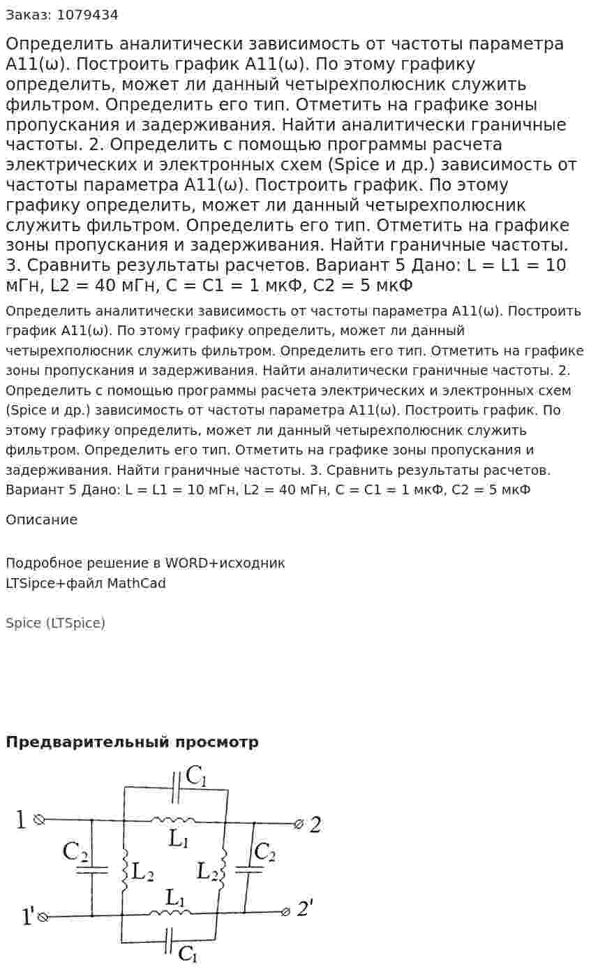 Определить аналитически зависимость от частоты параметра А11(ω). Построить график А11(ω). По этому графику определить, может ли данный четырехполюсник служить фильтром. Определить его тип. Отметить на графике зоны пропускания и задерживания. Найти аналитически граничные частоты. 2.	Определить с помощью программы расчета электрических и электронных схем (Spice и др.) зависимость от частоты параметра А11(ω). Построить график. По этому графику определить, может ли данный четырехполюсник служить фильтром. Определить его тип. Отметить на графике зоны пропускания и задерживания. Найти граничные частоты.  3.	Сравнить результаты расчетов.  Вариант 5 Дано: L = L1 = 10 мГн, L2 = 40 мГн, C = C1 = 1 мкФ, C2 = 5 мкФ