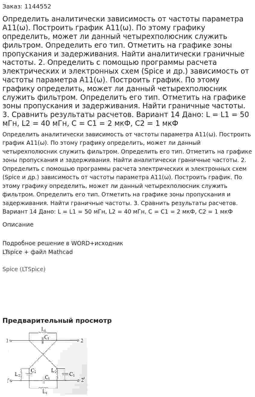Определить аналитически зависимость от частоты параметра А11(ω). Построить график А11(ω). По этому графику определить, может ли данный четырехполюсник служить фильтром. Определить его тип. Отметить на графике зоны пропускания и задерживания. Найти аналитически граничные частоты. 2.	Определить с помощью программы расчета электрических и электронных схем (Spice и др.) зависимость от частоты параметра А11(ω). Построить график. По этому графику определить, может ли данный четырехполюсник служить фильтром. Определить его тип. Отметить на графике зоны пропускания и задерживания. Найти граничные частоты. 3.	Сравнить результаты расчетов.  Вариант 14 Дано: L = L1 = 50 мГн, L2 = 40 мГн, C = C1 = 2 мкФ, C2 = 1 мкФ