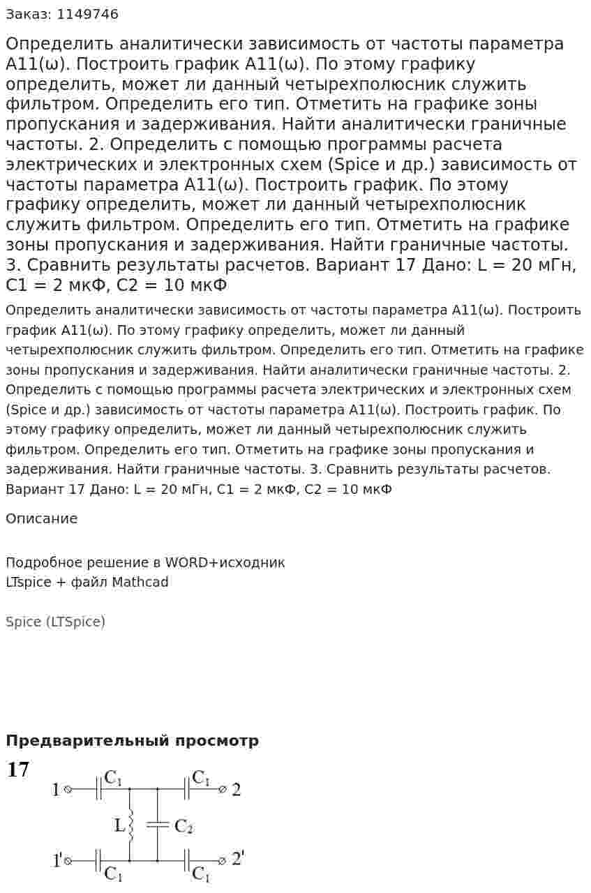 Определить аналитически зависимость от частоты параметра А11(ω). Построить график А11(ω). По этому графику определить, может ли данный четырехполюсник служить фильтром. Определить его тип. Отметить на графике зоны пропускания и задерживания. Найти аналитически граничные частоты. 2.	Определить с помощью программы расчета электрических и электронных схем (Spice и др.) зависимость от частоты параметра А11(ω). Построить график. По этому графику определить, может ли данный четырехполюсник служить фильтром. Определить его тип. Отметить на графике зоны пропускания и задерживания. Найти граничные частоты. 3.	Сравнить результаты расчетов.  Вариант 17 Дано: L = 20 мГн, C1 = 2 мкФ, C2 = 10 мкФ