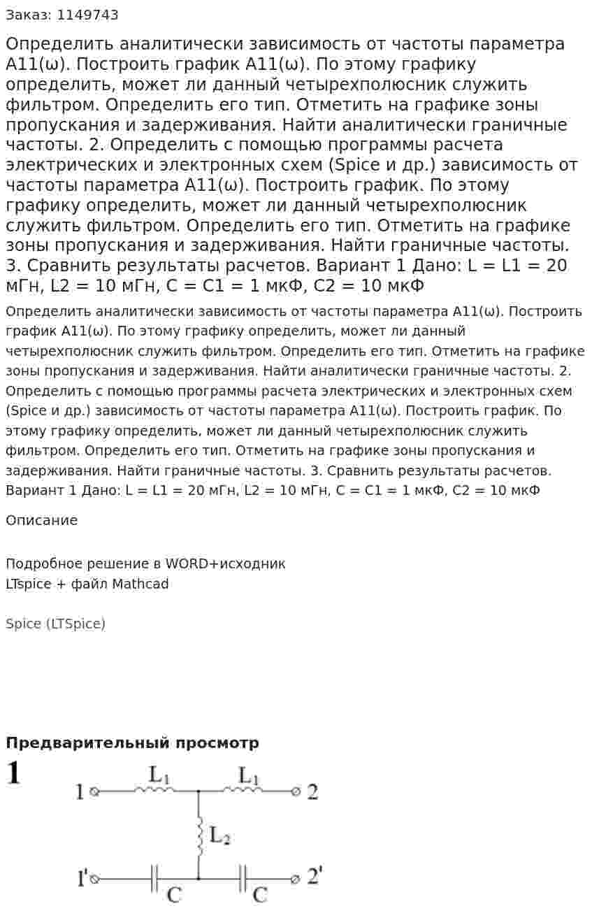 Определить аналитически зависимость от частоты параметра А11(ω). Построить график А11(ω). По этому графику определить, может ли данный четырехполюсник служить фильтром. Определить его тип. Отметить на графике зоны пропускания и задерживания. Найти аналитически граничные частоты. 2.	Определить с помощью программы расчета электрических и электронных схем (Spice и др.) зависимость от частоты параметра А11(ω). Построить график. По этому графику определить, может ли данный четырехполюсник служить фильтром. Определить его тип. Отметить на графике зоны пропускания и задерживания. Найти граничные частоты. 3.	Сравнить результаты расчетов.  Вариант 1 Дано: L = L1 = 20 мГн, L2 = 10 мГн, C = C1 = 1 мкФ, C2 = 10 мкФ