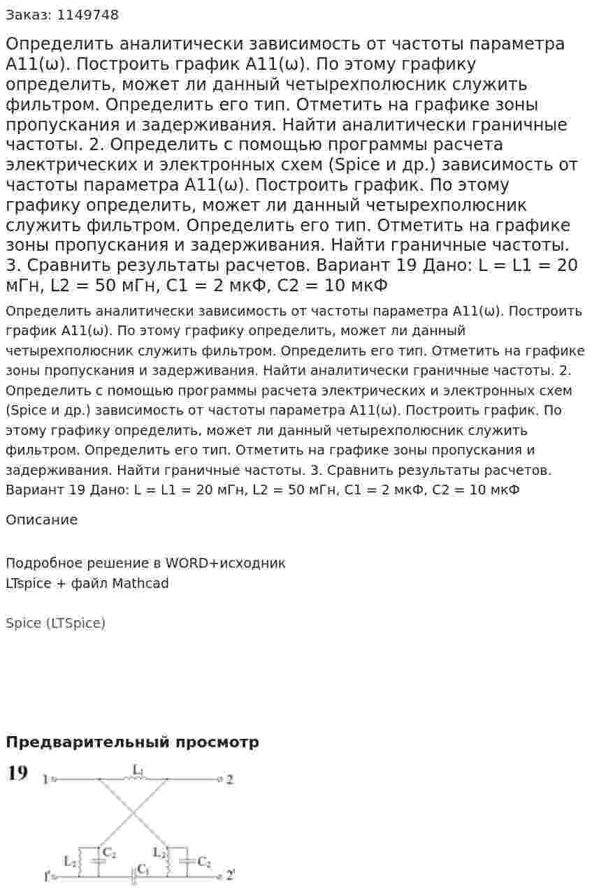 Определить аналитически зависимость от частоты параметра А11(ω). Построить график А11(ω). По этому графику определить, может ли данный четырехполюсник служить фильтром. Определить его тип. Отметить на графике зоны пропускания и задерживания. Найти аналитически граничные частоты. 2.	Определить с помощью программы расчета электрических и электронных схем (Spice и др.) зависимость от частоты параметра А11(ω). Построить график. По этому графику определить, может ли данный четырехполюсник служить фильтром. Определить его тип. Отметить на графике зоны пропускания и задерживания. Найти граничные частоты. 3.	Сравнить результаты расчетов.  Вариант 19 Дано: L = L1 = 20 мГн, L2 = 50 мГн, C1 = 2 мкФ, C2 = 10 мкФ