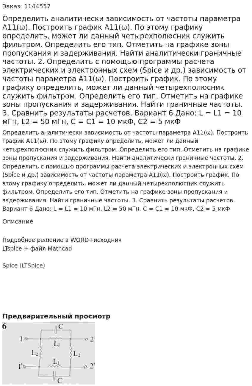 Определить аналитически зависимость от частоты параметра А11(ω). Построить график А11(ω). По этому графику определить, может ли данный четырехполюсник служить фильтром. Определить его тип. Отметить на графике зоны пропускания и задерживания. Найти аналитически граничные частоты. 2.	Определить с помощью программы расчета электрических и электронных схем (Spice и др.) зависимость от частоты параметра А11(ω). Построить график. По этому графику определить, может ли данный четырехполюсник служить фильтром. Определить его тип. Отметить на графике зоны пропускания и задерживания. Найти граничные частоты. 3.	Сравнить результаты расчетов.  Вариант 6 Дано: L = L1 = 10 мГн, L2 = 50 мГн, C = C1 = 10 мкФ, C2 = 5 мкФ