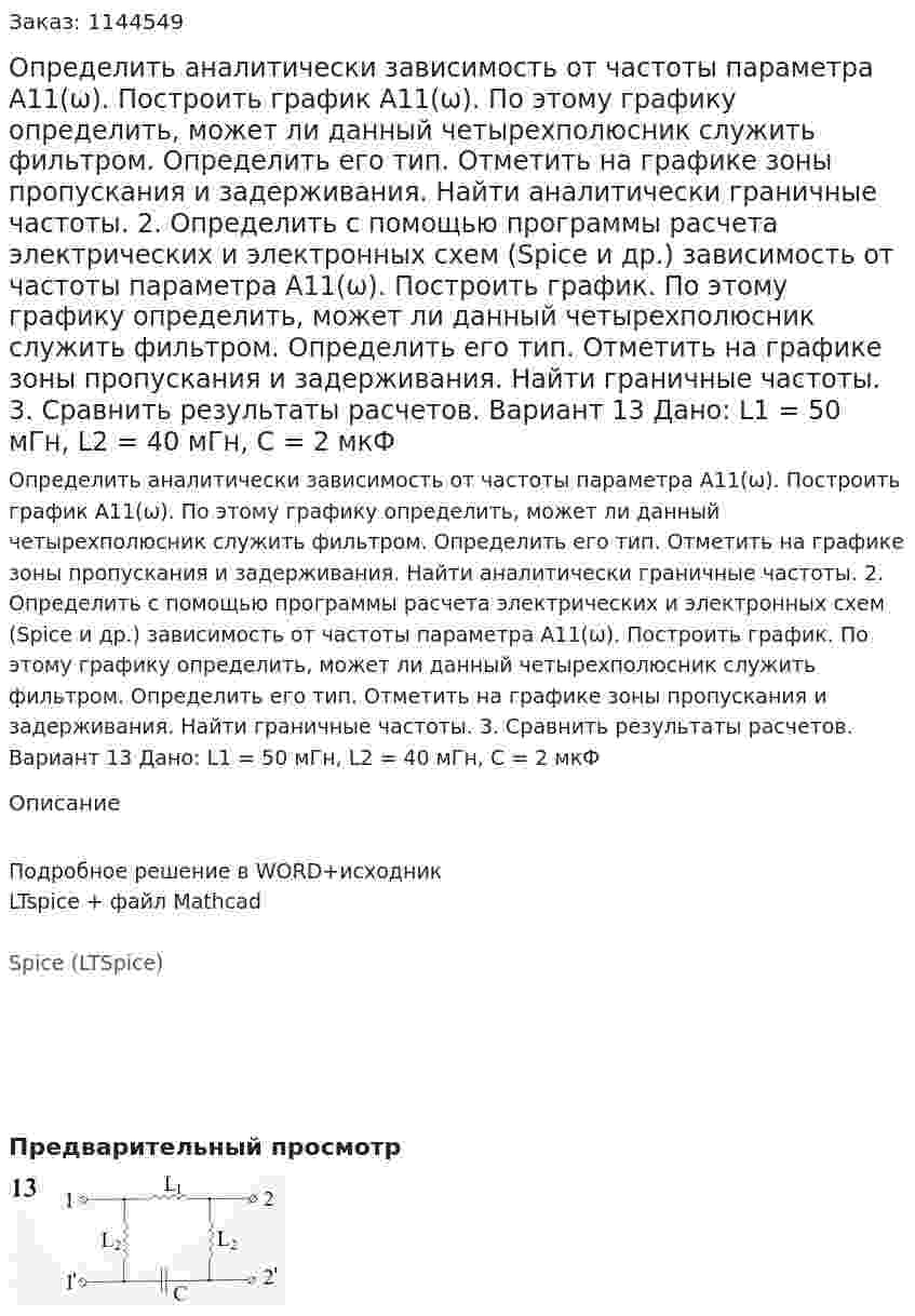 Определить аналитически зависимость от частоты параметра А11(ω). Построить график А11(ω). По этому графику определить, может ли данный четырехполюсник служить фильтром. Определить его тип. Отметить на графике зоны пропускания и задерживания. Найти аналитически граничные частоты. 2.	Определить с помощью программы расчета электрических и электронных схем (Spice и др.) зависимость от частоты параметра А11(ω). Построить график. По этому графику определить, может ли данный четырехполюсник служить фильтром. Определить его тип. Отметить на графике зоны пропускания и задерживания. Найти граничные частоты. 3.	Сравнить результаты расчетов.  Вариант 13 Дано: L1 = 50 мГн, L2 = 40 мГн, C = 2 мкФ