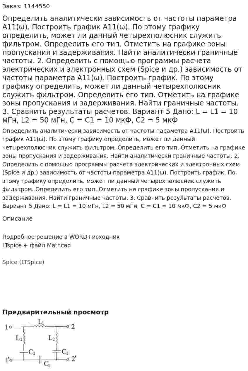 Определить аналитически зависимость от частоты параметра А11(ω). Построить график А11(ω). По этому графику определить, может ли данный четырехполюсник служить фильтром. Определить его тип. Отметить на графике зоны пропускания и задерживания. Найти аналитически граничные частоты. 2.	Определить с помощью программы расчета электрических и электронных схем (Spice и др.) зависимость от частоты параметра А11(ω). Построить график. По этому графику определить, может ли данный четырехполюсник служить фильтром. Определить его тип. Отметить на графике зоны пропускания и задерживания. Найти граничные частоты. 3.	Сравнить результаты расчетов.  Вариант 5 Дано: L = L1 = 10 мГн, L2 = 50 мГн, C = C1 = 10 мкФ, C2 = 5 мкФ