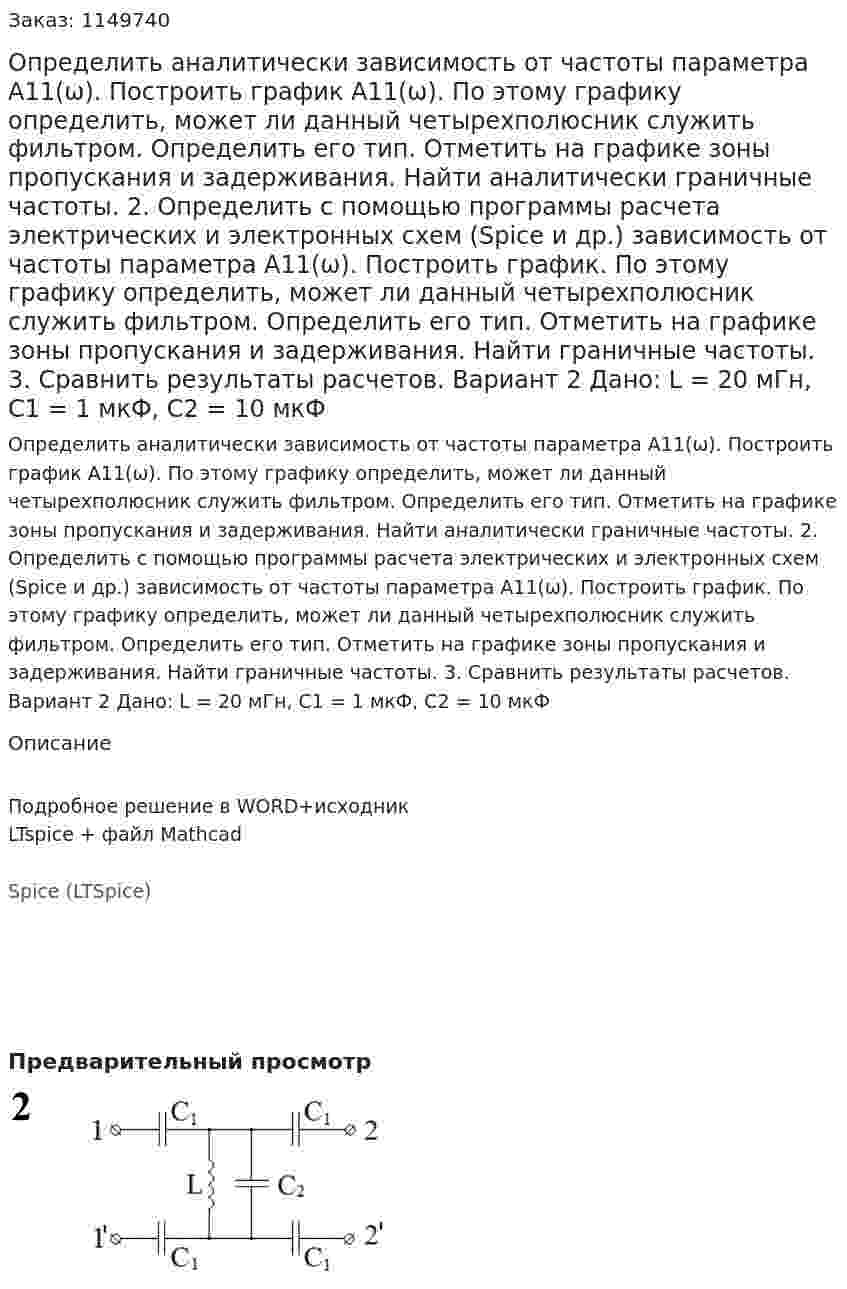 Определить аналитически зависимость от частоты параметра А11(ω). Построить график А11(ω). По этому графику определить, может ли данный четырехполюсник служить фильтром. Определить его тип. Отметить на графике зоны пропускания и задерживания. Найти аналитически граничные частоты. 2.	Определить с помощью программы расчета электрических и электронных схем (Spice и др.) зависимость от частоты параметра А11(ω). Построить график. По этому графику определить, может ли данный четырехполюсник служить фильтром. Определить его тип. Отметить на графике зоны пропускания и задерживания. Найти граничные частоты. 3.	Сравнить результаты расчетов.  Вариант 2 Дано: L = 20 мГн, C1 = 1 мкФ, C2 = 10 мкФ