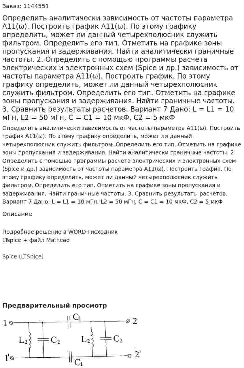 Определить аналитически зависимость от частоты параметра А11(ω). Построить график А11(ω). По этому графику определить, может ли данный четырехполюсник служить фильтром. Определить его тип. Отметить на графике зоны пропускания и задерживания. Найти аналитически граничные частоты. 2.	Определить с помощью программы расчета электрических и электронных схем (Spice и др.) зависимость от частоты параметра А11(ω). Построить график. По этому графику определить, может ли данный четырехполюсник служить фильтром. Определить его тип. Отметить на графике зоны пропускания и задерживания. Найти граничные частоты. 3.	Сравнить результаты расчетов.  Вариант 7 Дано: L = L1 = 10 мГн, L2 = 50 мГн, C = C1 = 10 мкФ, C2 = 5 мкФ