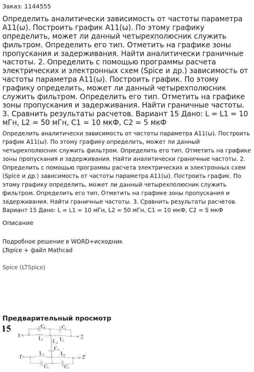 Определить аналитически зависимость от частоты параметра А11(ω). Построить график А11(ω). По этому графику определить, может ли данный четырехполюсник служить фильтром. Определить его тип. Отметить на графике зоны пропускания и задерживания. Найти аналитически граничные частоты. 2.	Определить с помощью программы расчета электрических и электронных схем (Spice и др.) зависимость от частоты параметра А11(ω). Построить график. По этому графику определить, может ли данный четырехполюсник служить фильтром. Определить его тип. Отметить на графике зоны пропускания и задерживания. Найти граничные частоты. 3.	Сравнить результаты расчетов.  Вариант 15 Дано: L = L1 = 10 мГн, L2 = 50 мГн, C1 = 10 мкФ, C2 = 5 мкФ