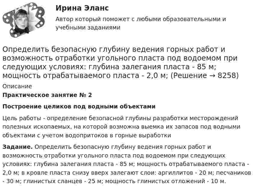      
          Описание
          Практическое занятие № 2Построение целиков под водными объектами	Цель работы - определение безопасной глубины разработки месторождений полезных ископаемых, на которой возможна выемка их запасов под водными объектами с учетом водопритоков в горные выработки Задание. Определить безопасную глубину ведения горных работ и возможность отработки угольного пласта под водоемом при следующих условиях: глубина залегания пласта - 85 м; мощность отрабатываемого пласта - 2,0 м; в кровле пласта снизу вверх залегают слои: аргиллитов - 20 м; песчаников - 30 м; глинистых сланцев - 25 м; мощность глинистых отложений - 10 м.   
            
            
            Определить амплитуду вынужденных колебаний груза массой 19 г, подвешенного на пружине жесткостью 19 Н/м, если действует вынуждающая сила с амплитудой 1 H и частотой в 2 раза большей собственной частоты, а коэффициент затухания равен 9 с–1. Определить безопасную глубину ведения горных работ и возможность отработки угольного пласта под водоемом при следующих условиях: глубина залегания пласта - 85 м; мощность отрабатываемого пласта - 2,0 м; Определить вакуум в насосе, забирающем воду из колодца и подающем ее в систему мойки автомобилей Определить валентность комплексообразователя, координационное число и дать название комплексным соединениям:  a) [Pd(NH3)2Cl2]CI2Определить валовой и чистый доход предприятия. Условие. Стоимость валовой продукции за год составила 80 млн. руб.; материальные затраты на её производство – 38 млн. руб., затраты оплата труда – 9,6 млн. руб.Определить величину двух одинаковых зарядов, находящихся на расстоянии r = 5 см друг от друга и взаимодействующих с силой F = 19,6·10-5 Н.Определить величину макс. приземной концентрации вредного вещества, создаваемой в результате выброса газовоздушной смеси из одиночной дымовой трубы при неблагоприятных метеорологических условиях (НМУ)...Определите энергию, необходимую для разделения ядра 20Ne на две альфа–частицы и ядро 12С. Энергии связи на один нуклон в ядрах 20Ne, 4H и 12C равны соответственно 8,03; 7,07 и 7,68 МэВОпределите этапы истории развития корпораций и корпоративного законодательства в России и ответьте на вопросы.Определить: 1.Реагировать или не реагировать (на что? почему? когда?) 2. Решение реагировать надо принять на основе рисковой схемы. а) Условия реагирования на негатив (наличие восклицательных знаков, единичек, кол-во репостов, комментариев, особых слов-триггеров и пр.);Определить:  1) э. д. с. E;  2) внутреннее сопротивление R источника тока,  если во внешней цепи при силе тока 4 А развивается мощность 10 Вт, а при силе тока 2 А мощность 8 Вт. Ответ: 1) E = 5,5 В; 2) R = 0,75 Ом.Определить абсолютное давление Задача 1 (Вариант 1)Определить абсолютное давление Задача 1 (Вариант 2)Определить абсолютное давление Задача 1 (Вариант 3)