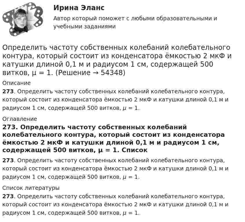     
            Описание
            273. Определить частоту собственных колебаний колебательного контура, который состоит из  конденсатора ёмкостью 2 мкФ и катушки длиной 0,1 м и радиусом 1 см, содержащей 500 витков, μ = 1. 
            Оглавление
            273. Определить частоту собственных колебаний колебательного контура, который состоит из  конденсатора ёмкостью 2 мкФ и катушки длиной 0,1 м и радиусом 1 см, содержащей 500 витков, μ = 1. 
            Список литературы
            273. Определить частоту собственных колебаний колебательного контура, который состоит из  конденсатора ёмкостью 2 мкФ и катушки длиной 0,1 м и радиусом 1 см, содержащей 500 витков, μ = 1.
            
            
            Определить частоту собственных колебаний, в контуре, состоящем из соленоида длиной 10 см, площадью сечения 5 см2 и плоского конденсатора с площадью пластин 25 см2 и расстоянием между ними 0,2 смОпределить частоту собственных колебаний колебательного контура, который состоит из конденсатора ёмкостью 2 мкФ и катушки длиной 0,1 м и радиусом 1 см, содержащей 500 витков, μ = 1.Определить частоту собственных колебаний; Построить эпюры динамических усилий M, Q, N (амплитудные значения) при частоте возмущающей нагрузки θ² = 0,4ω². Определить динамическое перемещение массы.Определить, чему равна реальная норма дисконта, если номинальная ставка равна 15,5%, а уровень инфляции 5% Выберите один ответ: 10% 10,5% 20,5% 5%Определить, через сколько времени сила тока замыкания достигает 0,95 предельного значения, если источник тока замыкают на катушку сопротивлением R = 12 Ом и индуктивностью 0,5 Гн.Определить численность основных рабочих в плановом периоде.Определить численность сварщиков-сдельщиков. Определить частоту n обращения электрона по круговой орбите в магнитном поле с индукцией В = 1 Тл. Определить частоту v гармонических колебаний диска радиусом r = 20 см около горизонтальной оси, проходящей через середину радиуса диска, перпендикулярно её плоскости.Определить частоту вращения якоря мотора, развивающего мощность N = 1,6 кВт, если момент силы М, действующий на якорь, равен 10 Н•м.	Определить частоту колебаний, возникающих в колебательном контуре, состоящем из параллельно соединённых конденсатора электроёмкостью 300 пФ и катушки индуктивности (без сердечника) длиной 20 см, сечением 2 см2, содержащей 1000 витков.Определить частоту колебаний шара радиусом 30 см, подвешенного на нити, длина которой равна радиусу.Определить частоту обращения 2 электрона на второй орбите атома водорода. Определить частоту обращения электрона по круговой орбите в магнитном поле, магнитная индукция которого B = 0,2 Тл.