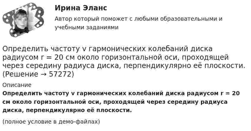     
            Описание
            Определить частоту v гармонических колебаний диска радиусом r = 20 см около горизонтальной оси, проходящей через середину радиуса диска, перпендикулярно её плоскости.(полное условие в демо-файлах)   
            
            
            Определить частоту n обращения электрона по круговой орбите в магнитном поле с индукцией В = 1 Тл. Определить частоту v гармонических колебаний диска радиусом r = 20 см около горизонтальной оси, проходящей через середину радиуса диска, перпендикулярно её плоскости.Определить частоту вращения якоря мотора, развивающего мощность N = 1,6 кВт, если момент силы М, действующий на якорь, равен 10 Н•м.	Определить частоту колебаний, возникающих в колебательном контуре, состоящем из параллельно соединённых конденсатора электроёмкостью 300 пФ и катушки индуктивности (без сердечника) длиной 20 см, сечением 2 см2, содержащей 1000 витков.Определить частоту колебаний шара радиусом 30 см, подвешенного на нити, длина которой равна радиусу.Определить частоту обращения 2 электрона на второй орбите атома водорода. Определить частоту обращения электрона по круговой орбите в магнитном поле, магнитная индукция которого B = 0,2 Тл.Определить уровни громкости звуков, имеющих уровень интенсивности 60 дБ, если их частоты – 50, 100, 800 и 7000 Гц.Определить ускорение а, которое сообщает вагону сила F = 90 кН. Масса вагона m = 18 т. Коэффициент трения k = 0,05. (4,5 м/с2)Определить ускорение свободного падения на высоте равной радиусу Земли.Определить фазовую скорость электромагнитной волны, распространяющейся в немагнитной среде с диэлектрической проницаемостью 2,2.Определить центростремительное ускорение точек земной поверхности на экваторе, на широте 45° и на полюсе, вызванное вращением Земли.Определить циклическую частоту ω  гармонических колебаний физического маятника, состоящего из однородного стержня длины l = 1 м и однородного плоского диска, укрепленного на стержне так, как его показано на рисунке. Определить циркуляцию вектора индукции вдоль контура, охватывающего токи I_1=10 А,   I_2=15 А, текущие в одном направлении, и I_3=20 А, текущий в противоположном направлении.