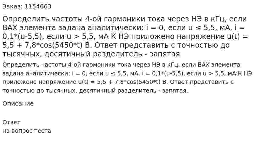 Определить частоты 4-ой гармоники тока через НЭ в кГц, если ВАХ элемента задана аналитически: i = 0, если u ≤ 5,5, мА, i = 0,1*(u-5,5), если u > 5,5, мА К НЭ приложено напряжение u(t) = 5,5 + 7,8*cos(5450*t) В. Ответ представить с точностью до тысячных, десятичный разделитель - запятая. 