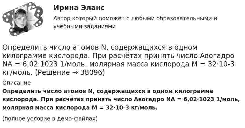     
          Описание
          Определить число атомов N, содержащихся в одном килограмме кислорода. При расчётах принять число Авогадро NA = 6,02·1023 1/моль, молярная масса кислорода M = 32·10-3 кг/моль.(полное условие в демо-файлах)  
            
            
            Определить число z элементарных ячеек в единице объёма кристалла меди (решётка граненцентрированная кубическая). Плотность  меди считать известной.Определить число атомов N, содержащихся в одном килограмме кислорода. При расчётах принять число Авогадро NA = 6,02·1023 1/моль, молярная масса кислорода M = 32·10-3 кг/моль.Определить число и характер степеней свободы молекул газа, для которого y равно: а) 1,67; б) 1,40; в) 1,33; г) 1,29; д) 1,17.Определить число молей и число молекул газа, содержащегося в колбе ёмкостью 10 л, если температура газа равна 17 °C, а давление 50 кПа.Определить число молекул и массу киломоля и массу одной молекулы окиси азота Определить число полных колебаний, которое должен совершить маятник, чтобы амплитуда его уменьшилась в 3 раза. Логарифмический декремент затухания 0,06.Определить число электронов, проходящих в секунду через единицу площади поперечного сечения железной проволоки длиной l= 10 м и при напряжении на ее концах U=6 В. Удельное сопротивление железа 9,8.10-6 Ом.см.Определить численность основных рабочих в плановом периоде.Определить численность сварщиков-сдельщиков. Определить число N атомов в 1 кг водорода и массу одного атома водорода.Определить число N молекул воды в бутылке вместимостью 0,75 л. Молярная масса воды m = 18 г/моль, плотность воды r = 1 г/см3.Определить число N ядер, распадающихся в течение времени: 1) t1 = 1 мин; 2) t2 = 5 сут, — в радиоактивном изотопе фосфора 15P32 массой m = 1 мг.Определить число N ядер, распадающихся в течение времени t1 = 1 мин = 60 с и t2 = 5 сут = 4,32*10^5 с, в радиоактивном изотопе фосфора 32P массой 1 мг.Определить число Z всех соударений, которые происходят в течение t = 1 с между всеми молекулами водорода, занимающего при нормальных условиях объём V = 1 мм3.