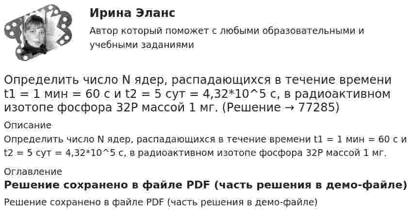     
            Описание
            Определить число N ядер, распадающихся в течение времени t1 = 1 мин = 60 с и t2 = 5 сут = 4,32*10^5 с, в радиоактивном изотопе фосфора 32P массой 1 мг. 
            Оглавление
            Решение сохранено в файле PDF (часть решения в демо-файле)  
            
            
            Определить число N ядер, распадающихся в течение времени: 1) t1 = 1 мин; 2) t2 = 5 сут, — в радиоактивном изотопе фосфора 15P32 массой m = 1 мг.Определить число N ядер, распадающихся в течение времени t1 = 1 мин = 60 с и t2 = 5 сут = 4,32*10^5 с, в радиоактивном изотопе фосфора 32P массой 1 мг.Определить число Z всех соударений, которые происходят в течение t = 1 с между всеми молекулами водорода, занимающего при нормальных условиях объём V = 1 мм3.Определить число z элементарных ячеек в единице объема кристалла бария (решетка объемно-центрированная кубическая). Плотность  бария считать известной.Определить число z элементарных ячеек в единице объёма кристалла меди (решётка граненцентрированная кубическая). Плотность  меди считать известной.Определить число атомов N, содержащихся в одном килограмме кислорода. При расчётах принять число Авогадро NA = 6,02·1023 1/моль, молярная масса кислорода M = 32·10-3 кг/моль.Определить число и характер степеней свободы молекул газа, для которого y равно: а) 1,67; б) 1,40; в) 1,33; г) 1,29; д) 1,17.Определить частоту собственных колебаний колебательного контура, который состоит из конденсатора ёмкостью 2 мкФ и катушки длиной 0,1 м и радиусом 1 см, содержащей 500 витков, μ = 1.Определить частоту собственных колебаний; Построить эпюры динамических усилий M, Q, N (амплитудные значения) при частоте возмущающей нагрузки θ² = 0,4ω². Определить динамическое перемещение массы.Определить, чему равна реальная норма дисконта, если номинальная ставка равна 15,5%, а уровень инфляции 5% Выберите один ответ: 10% 10,5% 20,5% 5%Определить, через сколько времени сила тока замыкания достигает 0,95 предельного значения, если источник тока замыкают на катушку сопротивлением R = 12 Ом и индуктивностью 0,5 Гн.Определить численность основных рабочих в плановом периоде.Определить численность сварщиков-сдельщиков. Определить число N атомов в 1 кг водорода и массу одного атома водорода.