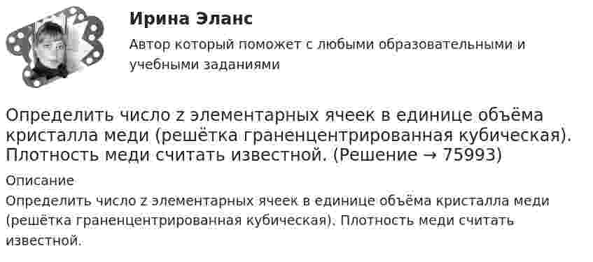      
            Описание
            Определить число z элементарных ячеек в единице объёма кристалла меди (решётка граненцентрированная кубическая). Плотность меди считать известной.   
            
            
            Определить число z элементарных ячеек в единице объема кристалла бария (решетка объемно-центрированная кубическая). Плотность  бария считать известной.Определить число z элементарных ячеек в единице объёма кристалла меди (решётка граненцентрированная кубическая). Плотность  меди считать известной.Определить число атомов N, содержащихся в одном килограмме кислорода. При расчётах принять число Авогадро NA = 6,02·1023 1/моль, молярная масса кислорода M = 32·10-3 кг/моль.Определить число и характер степеней свободы молекул газа, для которого y равно: а) 1,67; б) 1,40; в) 1,33; г) 1,29; д) 1,17.Определить число молей и число молекул газа, содержащегося в колбе ёмкостью 10 л, если температура газа равна 17 °C, а давление 50 кПа.Определить число молекул и массу киломоля и массу одной молекулы окиси азота Определить число полных колебаний, которое должен совершить маятник, чтобы амплитуда его уменьшилась в 3 раза. Логарифмический декремент затухания 0,06.Определить, через сколько времени сила тока замыкания достигает 0,95 предельного значения, если источник тока замыкают на катушку сопротивлением R = 12 Ом и индуктивностью 0,5 Гн.Определить численность основных рабочих в плановом периоде.Определить численность сварщиков-сдельщиков. Определить число N атомов в 1 кг водорода и массу одного атома водорода.Определить число N молекул воды в бутылке вместимостью 0,75 л. Молярная масса воды m = 18 г/моль, плотность воды r = 1 г/см3.Определить число N ядер, распадающихся в течение времени: 1) t1 = 1 мин; 2) t2 = 5 сут, — в радиоактивном изотопе фосфора 15P32 массой m = 1 мг.Определить число N ядер, распадающихся в течение времени t1 = 1 мин = 60 с и t2 = 5 сут = 4,32*10^5 с, в радиоактивном изотопе фосфора 32P массой 1 мг.