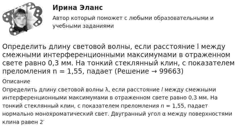      
            Описание
            Определить длину световой волны λ, если расстояние l между смежными интерференционными максимумами в отраженном свете равно 0,3 мм. На тонкий стеклянный клин, с показателем преломления n = 1,55, падает нормально монохроматический свет. Двугранный угол α между поверхностями клина равен 2′   
            
            
            Определить длину математического маятника, если известно, что при уменьшении длины нити на 5 см частота колебаний увеличится в 1,5 раза.Определить длину световой волны, если расстояние l между смежными интерференционными максимумами в отраженном свете равно 0,3 мм. На тонкий стеклянный клин, с показателем преломления n = 1,55, падает Определить длину участка выработки, пройденной в зоне, опасной по обрушению пород кровли, если ширина выработки 2,9 м; высота выработки 3,0 м; ширина зоны нарушения 7,0 м; амплитуда геологического нарушения 5,0 м; Определить длину электромагнитной волны в вакууме, на которую настроен колебательный контур, если максимальный заряд конденсатора qm = 2·10-8 Кл, а максимальная сила тока в контуре Im = 1 А. Определить длину электромагнитной волны в вакууме, на которую настроен колебательный контур, если максимальный заряд на обкладках равна конденсатора равен Q = 50 нКл, а максимальная силу тока в контуре I = 1,5 А.Определить длины волн де Бройля α-частицы и протона, прошедших одинаковую ускоряющую разность потенциалов U = 1 кВ.Определить длины волн де Бройля -частицы и протона, прошедших одинаковую ускоряющую разность потенциалов U = 1 кВ.Определить длину волны, падающей на дифракционную решетку, на каждом миллиметре которой нанесено 400 штрихов. Дифракционная решетка расположена на расстоянии 25 см от экрана. При измерении на экране оказалосьОпределить длину волны спектральной линии, изображение которой, даваемое дифракционной решёткой в спектре третьего порядка, совпадает с изображением линии l = 486 нм в спектре четвёртого порядка.Определить длину волны  ультрафиолетового излучения, падающего на поверхность некоторого металла, при максимальной скорости фотоэлектронов, равной 10 Мм/с. Работой выхода электронов из металла пренебречь.Определить длину волны фотона, масса которого равна массе покоя протона. Определить длину волны фотона, масса которого равна массе покоя электрона.  Определить длину звуковой волны в воздухе при температуре 20 °C, если частота колебаний 700 Гц.Определить длину звуковой волны в воздухе при температуре 20 °C, если частота колебаний 700 Гц.