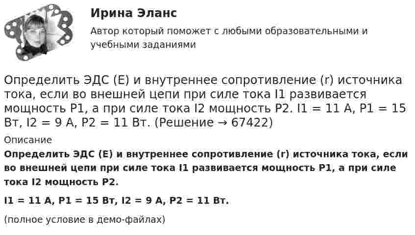     
            Описание
            Определить ЭДС (E) и внутреннее сопротивление (r) источника тока, если во внешней цепи при силе тока I1 развивается мощность P1, а при силе тока I2 мощность P2.I1 = 11 А, P1 = 15 Вт, I2 = 9 А, P2 = 11 Вт.(полное условие в демо-файлах)   
            
            
            Определить число электронов, проходящих за время t = 1 с через поперечное сечение площадью S = 1 мм2 железной проволоки длиной L = 20 м при напряжении на её концах U = 16 В.Определить ЭДС (E) и внутреннее сопротивление (r) источника тока, если во внешней цепи при силе тока I1 развивается мощность P1, а при силе тока I2 мощность P2.  I1 = 11 А, P1 = 15 Вт, I2 = 9 А, P2 = 11 Вт.Определить ЭДС аккумулятора с внутренним сопротивлением 2,5 Ом, если при его подключении для зарядки к источнику напряжением 6 В ток заряда составляет 0,4 А.Определить ЭДС и внутреннее сопротивление аккумулятора, если при силе тока 5 А от даёт во внешнюю цепь мощность 9,5 Вт, а при силе тока 8 А во внешней цепи выделяется 14,4 Вт.Определить ЭДС и внутреннее сопротивление источника, если при подключении к этому источнику нагрузки сопротивлением 5 Ом напряжение на ней составляет 10 В, а при подключении нагрузки сопротивлением 20 Ом напряжение на нагрузке составляет 20 В.Определить экологический ущерб и штраф за квартал и за годОпределить экономический эффект от внедрения использования нового оборудования и величину удельных затратОпределить число и характер степеней свободы молекул газа, для которого y равно: а) 1,67; б) 1,40; в) 1,33; г) 1,29; д) 1,17.Определить число молей и число молекул газа, содержащегося в колбе ёмкостью 10 л, если температура газа равна 17 °C, а давление 50 кПа.Определить число молекул и массу киломоля и массу одной молекулы окиси азота Определить число полных колебаний, которое должен совершить маятник, чтобы амплитуда его уменьшилась в 3 раза. Логарифмический декремент затухания 0,06.Определить число электронов, проходящих в секунду через единицу площади поперечного сечения железной проволоки длиной l= 10 м и при напряжении на ее концах U=6 В. Удельное сопротивление железа 9,8.10-6 Ом.см.Определить число электронов, проходящих в секунду через единицу площади поперечного сечения железной проволоки длиной l = 6 м при напряжении на её концах U = 6 В.Определить число электронов, проходящих за время 1 с через железную проволоку длиной L = 20 см и поперечным сечением S = 1 мм2 при напряжении на её концах U = 16 В.